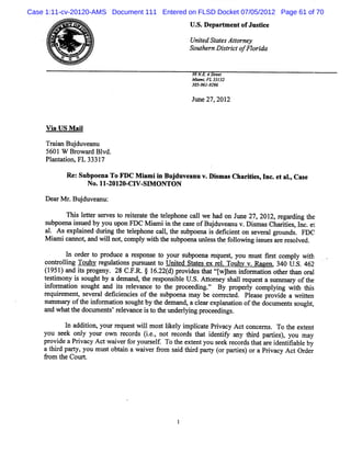 Case 1:11-cv-20120-AMS Document 111 Entered on FLSD Docket 07/05/2012 Page 61 of 70
                                             U . D epart e ofJus i e
                                               S.      m nt     tc



      fl
      V,
      **
       <l
        -
        1                                    Unie St e Ator y



                                               9
                                                td ats t ne
                                             S te nDitito o ia
                                              ouh r src fFlrd

                                              9 EE 4Sr e
                                                      te t
                                              MimiFL 3 1 2
                                                a , 33
                                              30 9 1 9 9
                                               5-6 - 2 6

                                              J 27,2 2
                                               une  01


     V i U S M ai
       a        l

     TrinBu duvea
      aa j       nu
     5601 W Br r Bl
               owa d vd.
     Pl nt ton,FL 3331
       a ai           7

           Re Subpo naToFDC M imi nBu du a v Dim asChariis,Inc.etal,Cas
             :     e          a i j ve nu . s         . te        .    e
                    No.11 201 CW - M ONTON
                         - 20-    SI

     De rMr Bud v a u:
       a . ju e n
           Thi l te s r est r ie a et t l phone c l we ha on J 27, 201 r ar ng t
             s e tr e v o et r t he e e          al      d    une     2, eg di he
     s b e ais e b y uu o F M imii t c s o Bud v a uv Dimu Ch rte ,nc e
     u po n s u d y o p n DC a n he a e f j u e n . s        aiis l . t
    a . A se ai d d i t t lpho c l, t s
     l      xpl ne urng he ee ne a l he ubpoena i de inton s ve algr mds FDC
                                                 s fce      e r ot .
    M i ic
       am nnnot and wilno ,c pl wih t s poe unls t f l ng is sa e r s ved.
                ,     l t om y t he ub na e s he olowi s ue r e ol

          I or r t pr e a r s
           n de o oduc     e pons t your s poe r que t you mus frt co y wih
                                 eo       ub na e s,          t is mpl t
    conkoli Toul r guato plr ln t Unie St t s e r l Toul v.Ra n.340 U . 462
         lng    w e l i ns zslnt o     td ae x e.       w      ae     S.
    ( 9 )a i p o e y.28C. R. 1 .2( )p o ie t tçwl e if r to oh rt a1oa
     1 51 nd t r g n
             s          F. j 62 d r vd s ha t h n n b main t e 1 1 r l
                                               l                 1
    tsi n i su h b ad ma d,h rs o sbeU.. tme s alrq etasmmayo te
    etmo y s o g t y e n te ep n il S Ato y h l e u s u r f h
    i or a l s
     nf m ton ough a is r e nc t t pr e ngv' By pr rl com pl ng w 11 t s
                    t nd t elva e o he oc edi '           ope y    yi    11 hi
    r quie e ,s ve alde i e e oft s
     e r m nt e r       fcincis he ubpoe ma be c r c e . Pl a e pr de a wrte
                                         na y       ore t d   e s ovi      itn
    snmm a y oft i or ai n s ughtby t de nd,a cea e a ton oft doc e ss
          r     he nf m to o        he ma      l r xpl na i     he um nt ought,
    a wha t doclme s'r lva e i t t unde l ng pr e ngs
     nd    t he    z nt ee nc s o he      ryi    oc edi .

          I addii yourr ques wilm os lkey i iat Prvac Ac c er . To t e e
          n    tono    e t l        t i l mplc e i y t onc nq       he xt nt
    y u s e o l y u o r c r s (.. no rc r ta ie t y a y tid p ris,y u ma
     o e k n y o r wn e o d ie, t e o ds h t d ni n h r a te ) o y
                                                 f
    pr dea Prva Ac wa ve f your e f To t e entyou s e r cor t ta e i tfa e by
      ovi    i cy t i r or     s l.    he xt       e k e ds ha r den i bl
    atlr pary,you mus obti awai r9om s i t r pary (rpari )oraPrva y Ac Or r
      lid t          t an     ve      ad bid t o tes           i c t de
    9om t Cour.
        he    t
 