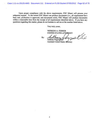 Case 1:11-cv-20120-AMS Document 111 Entered on FLSD Docket 07/05/2012 Page 62 of 70




           Upo pr r c
              n ope ompla e w11 t a ve r quie e s FDC M i wilpr e s yo
                       inc    t1 he bo e r m nt,        nmi l oc s ur
     s b e arq e t Tot ee tn F M imic n p o u ed c me t (.. a1r q rme th v
      u po n e u s. h x e t DC n a r d c o u n s ie, l e uie n a e
     be n me,p o u to i a p o e ,a d c me t e s) F M imiwilp o u ed c me t
       e t r d cin s p r v d nd o u n s xit, DC n         l rd c o u ns
     wibi a r s bl tm e fom t r cepto a lr quieme si tGe above. I yo ha a
       t n eà ona e i r he e i f 1 e r nt den i d                  f u ve ny
     quesi r ga di t sma tr plas do nothest t t c lme a t nlm be lse above.
        tons e r ng hi te , e e           iae o al     t he l r it d

                                        Ve y t ul your ,
                                          r r y       s

                                        W V REDO A.FERRER
                                        I TED STATES A
                                        N                       Y

                                  Ry:                                   N R
                                                                         .
                                                                              ' Y
                                        An hony Pogo lkl
                                          t           s
                                        As itntUnied St t
                                          ssa      t   aes   om ey
 