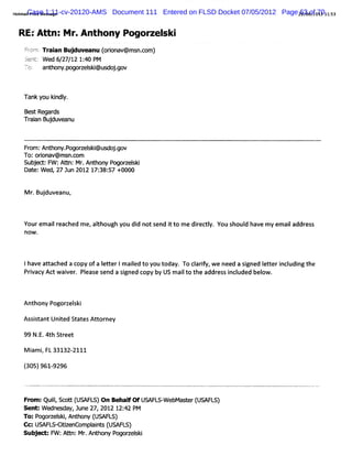 mai i 1:11-cv-20120-AMS
     Case ge
Hot lPrntMessa                Document 111 Entered on FLSD Docket 07/05/2012 Page 29/ of01211:
                                                                                   63 : 70 53
                                                                                     06/


 R EfA/ n:M r.A nthony Pogor ski
                            zel
   fcr:Tr an Buj
    rh ai
      n         duveanu ( i v@ms c
                        orona   n.om)
   J : Wed 6 27 1 1: PM
    ent     / / 2 40
   7- an hon m gocelk@ u do - v
    )i
     ,
     '  t y-        s i s jgo


   Tank you ki y.
             ndl

   BestRegar
           ds
   Tr anBudu eanu
    ai j v


   Fr An h y.og s @ u o .ov
     om: t on p ocelki e jg
   To:oron
        i av@ms c
               n.om
   Subed:F :Atn:Mr An hon P ocel i
      j    W t . t y og sk
   Dat W ed,27 Jun 2012 17: 57 +0000
     e:                   38:


   M r Buduvea
     . j      nu,


   Yourem ai r hed m e alhough y di nots i t m e diec l You s
           l eac      , t       ou d    end t o   r ty.      houl hav m y em ai addr s
                                                                d e           l     es
   nO W .




   Ihave attached a copy ofa I t Im aied to you today. To cl f w e need a si
                             et er   l                     ariy,           gned I t i udi the
                                                                                et er ncl ng
   Prva y Ac w ai er Pl e s
     i c t v . eas end a sgned c b US m ai t t addr si l
                                   i     opy y         l o he    es nc uded bel .
                                                                                ow



   Anthony Pogor el k
                z si

   Assitant Unied St
      s       t     atesAtt ney
                           or

   99 N. 4th Str
       E.       eet

   M i i FL33132-
     am ,        2111

   (05)96192
   3      - 96



   FY m:Qui,Sc t ( AF )On Behal OfUsAFv - bMa t ( L
          l ot US LS
           l                  f         We ser USAF S)
   Sent:W e nesday,June 27,2012 12: PM
                                  42
  To:P ocelk,Anh ( AFL )
      og si tony US S
  Cc:UsAFc- tz
           ciiencompait ( AFL )
                    l ns US S
  Sub e :F Atn:Mr Anhon Po
     j    W: t . t y gocelk     si
 