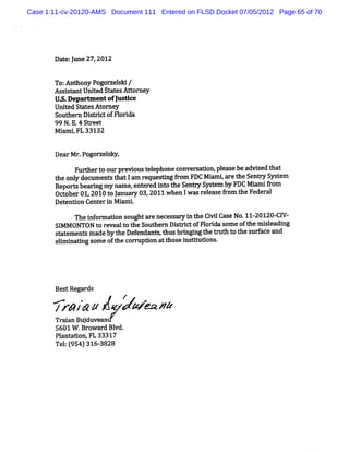 Case 1:11-cv-20120-AMS Document 111 Entered on FLSD Docket 07/05/2012 Page 65 of 70




       Da e lme27 2 2
         t :l    , 01

       To: t yPo o z ll /
          An hon g r esd
       Assm ntUnied St esAt or y
          i     t     at   t ne
       U. Depnem entofJ dce
        S.            us
       Unied Sm t At ne
          t     es or y
       Sout n Dit i ofFl da
           her s rct    ori
       99 N.E. S r t
              4 t ee
       M i i FL 33132
         am ,


       DearMr Pogoa elky.
             .       s
             Fur hert ourpr oust ephoneconve s
                t    o     evi  el          r adon,pl as be advi t t
                                                     e e       sed ha
       t onl doc ent t lam r queei f om FDC Mi tar t Se
        he y um s hat         e    ng r       am e he nr S t m
                                                          ys e
       Repo> be i my nam e, e ed i ot Se
               ar ng       ent r nt he n> S e by FDC Mi if om
                                            yst m      am r
       Ocobe 01 2010t Jnuar 03 2011whenIwa r eas fom t Feder
         t r .      oa y ,                s el e r he       al
       De enton Cent i M i i
         t i        er n am .
             Thei or adon s
                 nf m       oughta e ne s r i t Ci lCas No. 20120- W
                                  r ces a y n he vi e      11-    Cl
       SI M ONTON t r
         M          o eveal ot Sout n Di t i ofFl i s e oft m i l ng
                           t he     her s rct   or da om    he seadi
       st em ent m adebyt De endanu,t brngi t m ZI t t s f and
         at     s        he f          hus i ng he :I o he urace
       elm i
        i nadng s e oft c
                  om     he o= pdon att e i dm tons
                                        hos ns i .




       Bes Regar
          t     ds
       A    .
       /r* J& #        *     W M 12
       Tr anBul
         ai   duvean
       5601W . owar Bl
               Br    d vd.
       Pl a
         ant uon,FL 33317
       Te : 95 31 - 28
         l ( 4) 6 38
 