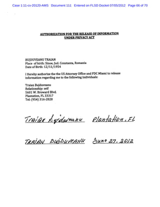 Case 1:11-cv-20120-AMS Document 111 Entered on FLSD Docket 07/05/2012 Page 66 of 70




                AUTHORIZATI FOR THE RELEASE OF I
                           ON                   NFORM TION
                             UNDER PRI
                                     VAW AW




       BUJ EANUTRAM
          DW
       Pl e ofbft Si l Constnm.
        ac     r h: noeyud. a Romani
                                   a
       Da eo Bit 1 1 95
         t f rh: 2/1 /1 4
       IHe eby aut i t t USAtor y OE c and FDC Mi t r l e
           r      horze he he     t ne    e       nmi o e eas
       i orm a
        nf    ton r ar ng m et t f l ng i vi s:
                   eg di      o he olowi ndi dual

       Tr i Buj anu
         aan duve
       Rel
         adons p:s l
               hi e f
       5601 W .Browar Bl
                     d vd.
       Pl a
        ant don. 33317
                 FL
       Te : 95 )31 2
         l ( 4 6- 828




       > #z /+2v<'z p a a/b.,
          zz         l nl    Az

       N z/
          kr pœ àp/ m / 3u<ezz. /
                   r k         xp z
 