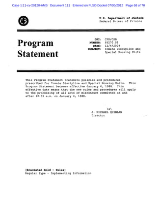 Case 1:11-cv-20120-AMS Document 111 Entered on FLSD Docket 07/05/2012 Page 68 of 70




   *                                                  UeerooPse
                                                      F.luaoJte
                                                      erp*nfro
                                                      .Da-tfui
                                                       SaBe in
                                                       d ru s
                                                   OPI: CPD/CSB
   P rogram                                     wnunRp : p5270.08
                                                  DATE: 12/4/2009
                                               SUBJECT:   Inmate Discipline and
                                                          Special Housing Units
   Statenzent


        This Program Statement transmits policies and procedures
        prescribed for Inmate Discipline and Special Housing Units. This
        Program Statement becomes effective January 4, 1988. This
        effective date means that the new rules and procedures will apply
        to the processing of all acts of misconduct committed at and
        after 12:01 aam . on January 4, 1988.



                                                           NsN
                                                  J. MICHAEL QUINLAN
                                                  Director




        IBracket.d Boid - Rulesl
        Regular Type - Implementing Information
 