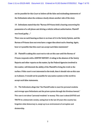 Case 1:11-cv-20120-AMS Document 111 Entered on FLSD Docket 07/05/2012 Page 7 of 70




      notbe pos i ef t sCour t bele al t f l e a m il ng s at ent of
               sbl or hi    t o i ve l he a s nd seadi t em s

      t Def ndan? w hen t evi
       he e              he denc cl l s w sanot rsi oft s or
                                e eary ho      he de he t y.


      19.Def ndant s at t t ' eau OfPrs hel ahe i c er nghi
            e     s t ed hat he Bur   ions d   arng onc ni s

      pos es i oface lphone a drvi ave cl w ihouta horza i Pl ntf
         s s on     l        nd i ng  hi e t      ut i ton. ai if

      w as found guit . '
                    ly..'
                       -

      Ther wasno s h hear ng ast ei no Vac ofi i t Se r S t m ,and t
          e       uc     i      her s     e t n he nty ys e         he

      Bur u ofPr s doesnote haveavaguei a
         ea     i ons      ven         dea bouts h a hearng.
                                                uc       i Agai
                                                              n,

      how i i pos bl t
          s t si e hatt sc tc ac pts h f s s at ent
                       hi our an ce uc ale t em s?


      20. Pl nuf sasdngt sc tnott r e on t sca untl he Bur au of
           ai fi l      hi our   o ul     hi se it        e

      Pr s r pondsw ih a SENTRY REPORT. r i i t a enc oft S r
        i ons es    t                  A ulng n he bs e he ent y

      Repo> and ot r
                  her epor son t mat e , t Feder Agencesi ved i
                          t     he  t r by he   al    i nvol  n

      t sm ater w ildi i sh t abiiy oft Pl ntf t brngt t ut t t
       hi    t , l m ni he lt          he ai if o i he r h o he

      s f e. ft sc
       ur ac I hi ourti noti er t i t Gut t i s
                      s    nt es ed n he h, hen t houl rul on t scas
                                                     d e       hi   e

      asi pl s.twoul notbepossbl f anyj tc s t i t swordt
        t ease I   d          i e or  usie ysem n hi l o
      acc s h f s s at enl .
         ept uc ale t em


      21. The Def ndant al get tfhePl i ifs kst e thi per onal
                 e     s le ha ' t   antf ee o xac s s        vende t
                                                                   ta

      and r ve upon De e
           e nge      f ndant a t pr s s t t ough t sf i l l w s t'
                             s nd he i on ys em hr hi rvo ous a ui '

      Thi c ei notabout' s vendeta' m one Thi c e i aboutJ CE a
        s as s         ' onal
                       per       t 'or   y. s as s       USTI nd
      TRUTH i a dem ocrat csoci p seei how i t l t20 yearsthi count has
            n            i    et     ng     n he as         s      ry

      forgot en w hatdem ocrac i sw eptup i an envi
            t                 y s,        n       ronm entofcorr i and
                                                                upton

      di at
       ct orshi
              p.




                                         7
 