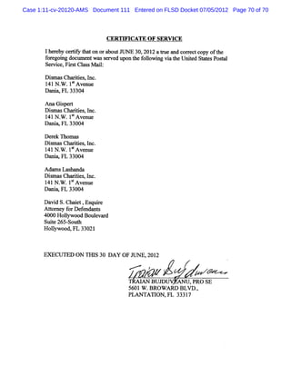 Case 1:11-cv-20120-AMS Document 111 Entered on FLSD Docket 07/05/2012 Page 70 of 70




                              CERTH QCATE OF SERNICE

       1he e c tf t to ora
          r by eriy ha n   boutJ E 30,201 atu a c r tco oft
                                UN       2 r e nd orec py he
       f e ng doc e wass r ed upont f l ng vi t Unied St t sPosal
        or goi    um nt   ev       he olowi   a he t    ae     t
       Ser ,Fis Cl s M ai:
          dce r t m s l

       Di m a Cha ii s l .
          s s     r te , nc
       1 N W 1t nue
        41        SAve
       D a lw FL 33304
          ti

       Ana Giper
            s t
       DimasChartes I
         s       ii , nc.
       1 N W 1tA ve
        41      '    nue
       Da w FL 33004
         ni

       Der k Thom ms
           e
       Dim msCha ii s I
          s      rte , nc.
       1 N W 1t nue
        41       SAve
       D a w FL 33004
          ni

       Adam s Lashanda
       Dim a Cha ii , nc.
         s s rtes I
       1 N W 1SAve
        41        t nue
       Da w FL 33004
         ni

       Da d S.
         vi Chait,Es e
                  e    qe
       Ator y f De e nt
         t ne or f ndn s
       4000 Holm ood Boul va d
               l         e r
       Suie265 Sout
          t    - h
       Holywood,FL 33021
          l



       EM CUTED ON TI I 30 DAY OF J
                     IS            UNE, 2
                                       201
                                    M      ?           f
                                    'R AI B U .
                                    I >        TD    Ax l ,PR O sE
                                                         J
                                    5601 W .BRO W ARD BLVD .,
                                    PLANTATI ,FL 3331
                                              ON         7
 
