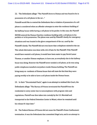 Case 1:11-cv-20120-AMS Document 111 Entered on FLSD Docket 07/05/2012 Page 8 of 70




      22. The Defendant alege:f Pl ntf dr vet Dimasand wa f
                       s l    /The ai if o o s           s oundt be i
                                                                o n

      possessi ofa cel phone i t car..'
              on     l        n he   .'

      Pl ntf oul lke t rem i t Def
       ai ifw d i o        nd he endant t a vi adon ofposses on ofa cel
                                       s hat ol             si        l

      phonei consi ed w hen an ofender att pt t ent t resi
            s    der             f       em s o er he dence buidi of
                                                              l ng

      t halway housew hie havi a cel phone i hi pocket I t s case, he Pl ntf
       he f             l    ng    l       n s        . n hi      t    ai if

      NEVER entered t Di as Charii resi
                     he sm      t es dence buidi w ih a cel phone i hi
                                              l ng t       l      n s
      pocketsor i hi pos
                n s sessi The phone w asused by Pl nti sf iy f em ergenc
                           on.                    ai F am l or          y

      s m a i a w a l at d i t gl ve c par m entoft c r us by t
       i t ons nd s oc e n he o om        t        he a , ed   he

      Pl nlf' f iy.The Pl ntf di noteven know t atel
       ai fs am l       ai if d                hat ephone exi ed i t car.
                                                            st n he

      Thi w ho e f br c uon w as donew ih a l ofha e f t Pl ntf.I t Pl nt f
        s     l a ia                   t ot       t or he ai if f he ai if

      w oul ha w ant a c l phone, tw oul have be e i rt pa Der La ar
           d ve     ed e l       i     d        en as e o y   ek m

      Thom as,oranot Di asem pl
                    her sm    oyee,t have one,as ever
                                    o                ybody el i t halway
                                                            se n he f

      house w asdoi How everthe Pl ntf
                  ng.            ai ifnever needed a cel phone,ashe w as usi
                                                       l                    ng

      publct ephonesi aled everywher i de Di asbuidi The Pl ndf
         i el       nst l           e nsi  sm     l ng.    ai fcan

      br ng m a ex-r s dent ofDi m ashous t w il t t t f tt t y w e e
        i      ny   ei s       s         e hat l s a e he ac hat he r

      payi w eekl t be abl t have a cel phone i de t Di as house.
         ng     y o      eo           l       nsi he sm


      23. I t r'
           n hei '
                 Uncont t Fac s'agai i an a t ptt m il t sCourkt
                       es ed t ', nn       t em o sead hi       he

      Defendant alege:' Bur au ofPrsonst r nat d t Pli ffom t
               s l    The e        i    e mi e he a ndf r he

      res dentalre- ry center due t nonc plance w ih pr
         i i      ent              o    om i      t ogram rul and
                                                            es

      regul ons.Pl ntf as t t
          ati    ai ifw hen aken i cus
                                 nto tody by t U. M arshal and
                                              he S.      l

      transport t the FederalDet
               ed o             endon Cent i M i iw here herem ai untl
                                          er n am ,             ned i

      hi rel
        s ease 81 daysl en'
                      at '


      24. The FederalBureau ofPr sons di notcause t Pl ntf' Hom e Consnem ent
                                i      d           he ai ils

      t m i on.I w ast Def
       er nati t      he endant t com m i ed il act and i an att ptt
                               s hat    tt legal s,     n      em o


                                          8
 