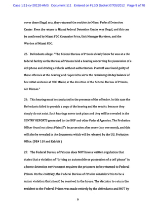 Case 1:11-cv-20120-AMS Document 111 Entered on FLSD Docket 07/05/2012 Page 9 of 70




      coverthese il act ,t ret
                  legal s hey urned t r dentt M i iFederalDet on
                                     he esi  o am            enti

      Cent .Even t rem rn to M i iFederalDet i Cent w as il ,and t scan
          er      he           am           ent on er     legal   hi

      be confrm ed by M i iFDC Counsel Pr ce,Uni M anagerHarri and t
             i          am           or i      t             son,   he

      W arden ofM i iFDC.
                  am


      25. Def
            endant alege:' FederalBureau ofPri
                  s l     The                sons cl y knew hew as ata t
                                                   earl                 he

      federalf lt as t Bureau ofPri
             aciiy he             sons hel a heari concerni hi possessi ofa
                                          d      ng       ng s        on

      cel phone and dri ng a vehi e w ihoutaut zati Pl ntF w as f
        l             vi        cl t          hori on. ai i     ound guit of
                                                                        ly

      these ofenses att heari and requi t serve t rem ai ng 68 day bal
             f         he   ng        red o      he    ni            ance of

      hi i dalsent
       s ni       ence atFDC M i i att di i oft FederalBureau ofPr sons,
                               am , he recton he                  i

      notDi as-'
          sm '


      26. Thi he i m us be c
             s ar ng   t onduc e i t pr e e oft ofender l t s c s t
                              t d n he es nc  he f     . n hi a e he

      Defendant f l t provi a copy oft heari and t resuls,because t
               s aied o   de          he   ng     he   t           hey

      si pl do notexi .Such heari nevert pl and t w ilbe reveal i t
       m y          st          ngs     ook ace  hey l        ed n he

      SENTRY REPORTS generated by the B0P and otherFederalAgenci The Probaton
                                                                es.        i

      Of i f
        fcer ound outaboutPl ntf' i
                            ai ifs ncarcerat on af erm oret one m ont and t s
                                            i     t        han       h,    hi

      w ilalober vea e i t doc
        l s     e l d n he ument w hih wilber e edby t U. Pr ton
                                s c l        elas     he S. oba i

      Ofie.DE# 110andExhi t)
        fc (            bi

      27. TheFeder Bur ofPrionsdoesNOT ha aw rten r adon t
                  al eau   s             ve   it egul     hat

      s t t tavi aton of' i ng an aut obieorpos es i ofa c lphone'i
       o es ha  ol i    ' vi
                         dr          om l      s s on     el     'n

      ahom ede enuon envi onm entr rest prs
              t          r        equi he ioner t ber urned t Federa
                                               so    et      o      l

      Prson.On t cont ar t Fe alBur u ofPrs consi st st bea
        i       he   r y, he der   ea     ions  der hi o

      m i vi adon t s
        nor ol     hat houl be r s ved i t hous .
                          d     e ol n he      e The de son t r r t
                                                       cii o em n he

      r i
       es dentt t Fedem lPrs w asm ade entr l by t def
               o he        ion           i ey     he endant a NOT by
                                                           s nd


                                         9
 