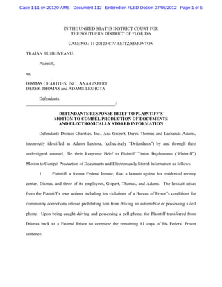 Case 1:11-cv-20120-AMS Document 112 Entered on FLSD Docket 07/05/2012 Page 1 of 6



                       IN THE UNITED STATES DISTRICT COURT FOR
                           THE SOUTHERN DISTRICT OF FLORIDA

                          CASE NO.: 11-20120-CIV-SEITZ/SIMONTON

  TRAIAN BUJDUVEANU,

         Plaintiff,

  vs.

  DISMAS CHARITIES, INC., ANA GISPERT,
  DEREK THOMAS and ADAMS LESHOTA

        Defendants.
  _________________________________________/

                   DEFENDANTS RESPONSE BRIEF TO PLAINTIFF’S
                  MOTION TO COMPEL PRODUCTION OF DOCUMENTS
                   AND ELECTRONICALLY STORED INFORMATION

         Defendants Dismas Charities, Inc., Ana Gispert, Derek Thomas and Lashanda Adams,

  incorrectly identified as Adams Leshota, (collectively “Defendants”) by and through their

  undersigned counsel, file their Response Brief to Plaintiff Traian Bujduveanu (“Plaintiff”)

  Motion to Compel Production of Documents and Electronically Stored Information as follows:

         1.      Plaintiff, a former Federal Inmate, filed a lawsuit against his residential reentry

  center, Dismas, and three of its employees, Gispert, Thomas, and Adams. The lawsuit arises

  from the Plaintiff’s own actions including his violations of a Bureau of Prison’s conditions for

  community corrections release prohibiting him from driving an automobile or possessing a cell

  phone. Upon being caught driving and possessing a cell phone, the Plaintiff transferred from

  Dismas back to a Federal Prison to complete the remaining 81 days of his Federal Prison

  sentence.
 