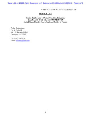 Case 1:11-cv-20120-AMS Document 112 Entered on FLSD Docket 07/05/2012 Page 6 of 6


                                        CASE NO.: 11-20120-CIV-SEITZ/SIMONTON

                                     SERVICE LIST

                   Traian Bujduveanu v. Dismas Charities, Inc., et al.
                      Case No..: 11-20120-CIV-SEITZ/SIMONTON
                 United States District Court, Southern District of Florida


  Traian Bujduveanu
  Pro Se Plaintiff
  5601 W. Broward Blvd.
  Plantation, FL 33317

  Tel: (954) 316-3828
  Email: orionav@msn.com




                                             6
 