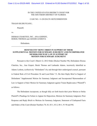 Case 1:11-cv-20120-AMS Document 113 Entered on FLSD Docket 07/12/2012 Page 1 of 16



                        IN THE UNITED STATES DISTRICT COURT FOR
                            THE SOUTHERN DISTRICT OF FLORIDA

                          CASE NO.: 11-20120-CIV-SEITZ/SIMONTON

   TRAIAN BUJDUVEANU,

          Plaintiff,

   vs.

   DISMAS CHARITIES, INC., ANA GISPERT,
   DEREK THOMAS and ADAMS LESHOTA

             Defendants.
   _________________________________________/

             DEFENDANTS’ REPLY BRIEF IN SUPPORT OF THEIR
    SUPPLEMENTAL MOTION FOR SUMMARY JUDGMENT AND INCORPORATED
                 MEMORANDUM OF LAW IN SUPPORT OF
                  MOTION FOR SUMMARY JUDGMENT

          Pursuant to this Court’s March 12, 2012 Order (Docket Number 98), Defendants Dismas

   Charities, Inc., Ana Gispert, Derek Thomas and Lashanda Adams, incorrectly identified as

   Adams Leshota, (collectively “Defendants”) by and through their undersigned counsel, pursuant

   to Federal Rule of Civil Procedure 56 and Local Rule 7.5, file their Reply Brief in Support of

   Defendants’ Supplemental Motion for Summary Judgment and Incorporated Memorandum of

   Law in Support of their Motion for Summary Judgment against Traian Bujduveanu (“Plaintiff”)

   as follows:

          The Defendants incorporate, as though fully set forth herein their prior Motion to Strike

   Plaintiff’s Pleadings for Failure to Appear for Deposition, Motions for Summary Judgment, Prior

   Response and Reply Briefs to Motions for Summary Judgment, Statement of Undisputed Facts

   and Orders of the Court (Docket Numbers 78, 83, 83-1, 83-2, 88-1, 91 94 and 98)
 