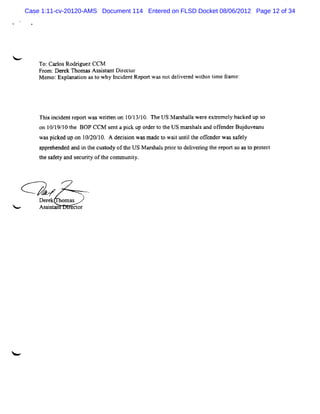 Case 1:11-cv-20120-AMS Document 114 Entered on FLSD Docket 08/06/2012 Page 12 of 34




W
        To:Ca l Rod i e CCM
             ros rgu z
        Fr ; e e Thom a A s i t ntD ie t
          om D r k     s ssa        r c or
        M emo:Expl i ast w hy l dentRepor wasnotdelve ed wihi tm e fam e:
                 anaton o     nci        t        i r     tn i r




        Thi i dentr twms wrten on 10/1 10. n e U S M ar l w er extem el backed up s
          s nci    epor    it         3/              shals e r       y            o
        o 1 /9 1 t BOP CCM s ntapiku ode t t USmas l a ofe rBud a u
         n 01 / 0 he        e    c p r r o he    rhas nd fnde j uve n
        wa pi ke up on 1 / / 0. A de i i wa m a t w a tu i t e ofe de w a s f y
          s c d         0 20 1      c son s dc o i ntl h f n r s a el
        appr nded and i t cust oft US M ar hal prort delverng t r ts ast pr ec
            ehe       n he   ody hc       s s i o i i he epor o o ot t
        t s et a securt oft com m uniy.
        he af y nd    iy he         t




        Derek om as
<       Asss an
           it    ector
 