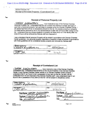 Case 1:11-cv-20120-AMS Document 114 Entered on FLSD Docket 08/06/2012 Page 15 of 34
                         N




               li ll Clarlis l .
               lxn js l te , nc
             Re i ofPer onalPropert /C ont aband Lit
               ce pt   s          y   -   r       s            1



                                   Recei oiPer
                                       pt     sonalPr o Li
                                                     ope st
            1- -# z' - * 8 9
             z #
              #m     ô*                       : v rc ie ac p o teoima ch ris
                                              ae eevd o y f: s s aie      t
            Per
              sonajPr t Lit lunder and t t s l cont ns t maxi um numberand Npe of
                    opery s .    st hat hi i  st ai he      m
           each iem ofper
                 t      sonalpr t 1am per it t possess whi ata Di as Chartes C ent . I
                              opery      m ted o         le     sm       ii      er
           am a r t a t er wi b no ex ept nsal
               wa e h t h e l e
                             l       c i o l  owedt t s l t An e c s p op t o pr eo
                                                  o hi i . y x es t ery r op
                                                         s
           notlsed wil r
              it     lbe emoved by me ormy f esent i no I ert 24 hour aferr ptoft s
                                           epr   atve at han        s t ecei    hi
           l tl d san tat ye c s pop orprpe no ' tdwhc i i te f it afe te
           i . un ert d h an x es r el
            s                            o X ti e ià s n h acly tr h
                                                 s               i
           iial b r wi b rmo dW Dima saf ddip edof
           nt 24 ous l e e ve
              i         l          s s tf an s os .
           l s u de s an t a aI er on Pr eo wi b sor d i a c r n wi Di mas Ch i e
            aio n r t d h t lp s al op       l e t e n c o da ce t s
                                              l                    h         art s
                                                                               i
           Cent gui i Any per
              er delnes.    sonalpr t r dl ofguantt ort notMor i M -- dance
                                  opery egar ess  '
                                                  fy ype      ed n rnr
           wi t- Agud ie wi b co ier de ce spr el a dr mo edb Dimassa6.
            t h
             b      iel s l e nsd e x s op
                       n  l                        n e v y s        t
             G
                 '


                     nia7z yzm q
                     tgt -'z -
                      Snu ,
                       er
                        e                         Dt P e zz ,
                                                   a J ' .o j
                                                   e     o
            St ' u e
             a;   r                               Dae
                                                    t
                                                 l       T ? hu
                                                          /zt           f

<

                                    Rlcei of Gont aband Li
                                        pt      r        st
                              ?
          j
          ,Z         XX Z ' AzW A :
                             p              h v r e ac p o teDima ch ris
                                             a e vxv d oy fh s s aie  t
          Gontahnnd I- Iundeat t a1iem s on t s l tar f bi
              r      '        apd hat 1t        hi i e or dden i t Di as Char
                                                   s           n he sm       ïes
          Gent ,i any Di
              er n     smas Chartes Cent vebbl oron Di
                                ii     er     -      smaa Chadi Cent pr t . l
                                                              es    er opery
          undeat t i I f
                and hatf am ound t * l K ss on ofany i on tI l , t iem wil*
                                  o n      essi       tem   IW l he t
                                                                st       l
          c f edf fe a dipo e of Dl Ch rt ssaf. aloun sandt ttlam
           oni
             vx r r nd s s
                  om             W sma: a le t I s dert ha f
                                            i
          f dt b i p - so of yi onti I t1 lb s jctodi ylar a i
          oun o e n es in an t em hs i wi e ube t e n y ct
                                      s l                    on.

          R n/g r
          l#etiM e
             je               /                  Dt
                                                  ae
                          '
                               àvewt                    J7 JJ 201
                                                         7       0
          St # '
           a          f
                      e                          Dae
                                                   t
                         =                              vyy zo
                     Fr tlmf-' ># Z' 'tV * *
                      i hê .
                       p     '
                             F        L#                   Fity mf
                                                            r '
                                                             r              . ,è ( z so
                                                                             ., r z
                                                                                 -î
                     s tr'r à' . Yzv z'
                     tpkp- œ f , z - 'z
                         :     z      '                     Jgtf
                                                            3qkê
                                                             i
                     Tt A- /ç,.
                      i' eg /
                       l      9                             lt
                                                             iê
                                                              l      v-,
                                                                       .
                                                                       x
< --     tci
         j z:a                                                         Page 1 o 1
                                                                               f
         Ree ed0 0103
                7/ /
 
