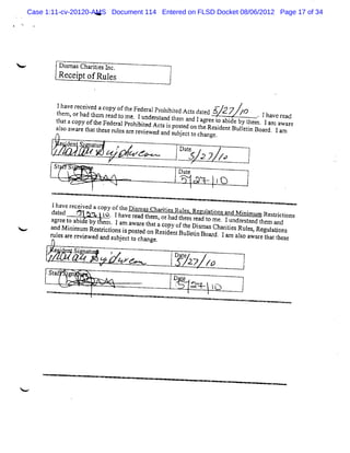 Case 1:11-cv-20120-AMS Document 114 Entered on FLSD Docket 08/06/2012 Page 17 of 34
                        Y




            Dima Cha ii sI .
             s s rte nc
            Re tofRul
              cei    es


            Iha e r c ve aco oft Fe
               v e ei d      py he de
           th
              m, ad hc ta o .
                                           r l ohi td Ac sd t d
                                            a Pr bic t a e
             e orla t m r d t m t 1undesa d t m a la r et      5 27 /
                                                               *2 /  7
                                              r tn he nd g e o a de by t . Iha e r av ed
           t a ac oft eFe r lPr bi
            h t opy l dc a ohi t
                         h                                         bi      hem . 1am a r
                                                                                      wa e
                                          ed Act i posed on t Resi ntB uletn Boar
                                                 ss t       he   dc      li       d, 1a
           alo a a e t at he e r l sa er vi w
             s w r h t s ue r e e                                                      m
                                               e a ds jc t c ngc
                                                d n ube to ha   .

                 '
                 d           S' aur
                                 t        ,          $D
             :e g
              n n/       ,
                                      z , /:
                                      , z,
                                       f . /        ja ygy y
                                                     te
                                                      X     p
                                                                          j
           St                                            /
                     1
                                                     Dat
                                                       e
                                                                tO

          Ihavcr ved a copy oft D i asChartesRul s
                 ecei           hc sm
          datd u
             e            t . Iha r twm ii
                           o                      e . c aton n
                                 ve ead l , o ha t m Rcd t i s a d M i m um Resrctons
                                                        ul           ni        ti i
           gr e o bi       m                 r d he ra ome. 1undô s a t m a d
          a e t a de by t e . 1 a a e t taco oft tDi  e              r t nd he n
                                 m war ha     py h
<         a d M i mum Re titonsi m se o Re i ntBuleis a r a ii sRuls Re ai
           n ni         srci s td n sde                 m sCh rte
                                                   ltnBoad.
                                                                       e , gultens
          r e atrviwe a s jc t c oge
          uls r c e d nd ube to ha             .
                                                                    1A as a r t tt s
                                                                      m lo wae ha htc
             '
                 eq Si a u
                  r gn t              î             D
                     J,
                      V           c zw
                                  e o                   ae
                                                         t27 fû
          Stf -n
            a g
                         ,                          D t
                                                      e
                                                    j     au - .
                                                               jo




<
 