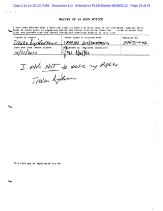 Case 1:11-cv-20120-AMS Document 114 Entered on FLSD Docket 08/06/2012 Page 23 of 34



                                   WAIVER OF 24 HOUR NOTICE

    Ihave bee advi
             n    sed that I have t ri
                                   he ght to have a written copy of the chargesl against me at
                                                                               s)
Noxl a 24 h oceedi t thepe i g Discipline Committees p n atm t e me. wi h t w v t s
    e st     ou s pr or o a Center be or t e C nt r D hearing C this Lk I s o ai e hi
   right and pr
               r     with
                           p ar n f e h e e i ct li e o mi u e.
     Si d by Inmate
       gne                            Inmate Typed or Printe Name
                                                            d                  Register No.
    ,e    w           I
         + po t
              ,            e ->
                           w          .
                                      z
                                      .-      N          <
                                                         -j                    #/ é A.m .
     Date and Ti Inmate Signed
                me                       nessed by (   loyee Signatures

     /& C/ 2* /0


          7' A/ go + ra t ' B# 6
              X   v    w y      v
                 M                   /
                /xw V A'
                 r     -




    r s t m may be re cated via WP)
    Thi or           pli




<
 