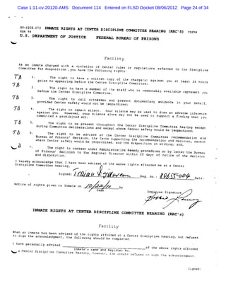 Case 1:11-cv-20120-AMS Document 114 Entered on FLSD Docket 08/06/2012 Page 24 of 34



       3P-5276.073 INNATE RIGHTS AT CCNTER D ISCIPLINK Cn
      F 94
      mR                                                            MMTTTEE HRAWING (RRC'S) CPD M
      U .S. DEPARYM*HY OF JUSTICR                FEDEAAI%
                                                              BDARAU OF PRISONS
<


                                                         Facility
      As an i nmate charge wit a
                          d    h
      Committee for disposition .youviolati of Center r
                                           on
                                     have the foàlowïnç ri
                                                          ules or regul
                                                          ghtsz        ations referred to tàe Dis pline
                                                                                                 ci

                      The right to have a written copy of the charçet againat you
                                                                       s)                        le
                pti to apgearing bef
                   or                ore the Center Discipïine Commlttee;                          ast 24 hours
T:                    The riqht to have a me mber of th
                before t'e Center Dlsci
                        n              pline Coamlttee:e staff who is reasonably available re es
                                                                                             pr ent gou
%%             provide C zight to call witness
                     The
                      d                       es and present documentary evidence
W8                       enter safety w d not be j
                                       oul        eopardized;                                     y u b h L,
                                                                                                   or ea f
                     The right to rlmain silent.
               againse you. However, your silenceYour silence may be usedt to draw an adverse infereTce
                                                  alone may not be used                              k
               committed a prchi i
                                b ted act ;                               o support a finding that ycu
    T&                The rkqht to be present througho
                                                        ut the Center Disciplt Cor i e he ng e
                                                                              ne    m tte
               during Committee deli beratio                                                  ari    xcept
                                            ns and except Where Center s ety would b
                                                                        af
                                                                                     e jeopardlzed;
Tô                    The ri ght to be advised of t e Ccnter Disct
                                                      h               pline CorGittee recom endation aad '
                                                                                            m
              Burea of Prisons? decision, the f
                    u
                                                  acts supporti the recomnendation and decisi
                                                               ng
              kher Center safety uould be j
                   e                          eopardi                                           on: exaepE
                                                     zed, and the disposition in writing; and,
= 5                   The right to contest under Ad nîstr
              cf Pr ïsons' deciston to the Regi mi Dir anive wi n 20 da es or by ï
                                                 cnal
                                                                Remedy procedur
                                                         ector thi                       etter the 3ur eau
              and dis  position
                              .                                             y: of notice of t decisson
                                                                                              he
    I hereby acknowledge that I have been advised of the above ri
    Disctpline Committee hearing .                               qhts afforded me at a Center
                                                          #
                                           -

                           sse ,/t lzz/
                            znd -( ,
                                  j                                     a g.
                                                                         e         xo .,   Jt 3 -/'
                                                                                            t7          nt,
                                                                                                         ae
    Notice of rights given to rnm
                                  ate on       X W .T z'
                                                    ' &        jY
                                                               ;
                                                  Da e                         E
                                                                               mp yee Si ature
                                                                                        gn

                                                                         ,'
                                                                          v'


             INMKTE RIGHTS KT CENTER DISCIPLINE
                                                                COMMTTTEE HRAAING lRRC#s)

                                                  Facility
When an ir e has been advised of the ri nts aff de at a C
          %at
t sign t ack
 o       he   nowtedgment, the followingg'      or d        enter Dtscipline hearing, but refuses
                                         should be completed.
I havê personally advised
                            Immate's name and Register No         of the above riqhts affor d
                                                                                           de
     a Cent Di pli Copa
           er sci ne  mittee hearing, however, the Hn     ,
                                                     mate refused t siçn the ackaowiedgment
                                                                  .o
                                                                                            .
 