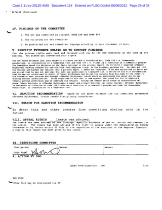 Case 1:11-cv-20120-AMS Document 114 Entered on FLSD Docket 08/06/2012 Page 26 of 34
    k BP>s298 (
              Continued)




     IV . FINDINGS OF THE COMMITTEE
<
                       act was commïut as charged. Code l08 lnd Code 309
                                      ed
                       following act was com irted :
                                            a
              c. No pr bi
                      ohi ted act was comnitted: Expunge accordin: t your Szate
                                                                    o          ment of Work.

     V . SPECIFIC EVIDEHCE RELIED ON TO SUPPORT FINDINGS
     Your due process rights were read and revieked wit you by t
                                                       h        he CDC Commïttee at the tlme of the
     hearing. You stated you understood your rights.
     The CDC faund evidence that your behavior violated t BOP's Prohibited Act, Code 1c8 i. Poseession
                                                         he                                e.
     manufacture, or introduction of a hazardous tool and Code 3:9 i. Violating a condition of a conœunity proqram.
                                                                     e.
     T Co t e bas d i de
      he mmi te       e ts cisi n o t fac o li d i t wri te r por On l0/ /I I obs ve off n
                                o n he      ts ut ne n he  t n e t)       l3 G   er d    e der
     Buj uve nu wa kin to ds his vehi bl F d Exp ore tr k) x t r d
        d a       l g war            clet ue or    l r uc n he egi ent par ng l
                                                                          ki ot. He t got i o
                                                                                     hen     nt
     the vehicle and backed the vehicle into a parki space, I asked his counselor if he waa authorized to drive and
                                                    ng
     she stated that he was not and that his wife was authorized to transport him . A review of his fil corrnHnrated
                                                                                                       e
     t at h w aoe a hor ed to dri Off der B duv an h dri n t v cl fr m hi ho to t e f ili y.
      h e ae       ut iz         ve. en     uj e u ad ve he ehi e o             s me     h ar t
     H co el wen ou de an bro ht of n
      is uns or t tsi        d    ug  fe der B duv anu i de wh
                                              uj e      nei   ere w que o
                                                                   e   sti ned hi a ut w ' he was
                                                                                 m bo by
     driving without authorization. Staff explained to him thac it was aqainst Lhe rules for him to operate a
     vehicle without permission and we searehed his vehicle. Pari the search staff found an unauthoràzed cell
                                                                 ng
     ph e ( ac Mo ol i off nd B u nuz na a a bl ck Mo oro ca pho ch ger.O'f der B du n
       on bl k tor a n    e er ujd vea s me) nd a    t la r ne ar          en    uj vei u
     ia therefore in violation of code 3ûg:violati a eondition of a community program and code lo8tpossession
                                                  ng
     manufacture, or introduction of a hazardous tool.

     VI . SM X ION RECO            A TION   aased on t: above evi
                                                        e        dence the CDc committee r mmends
                                                                                          eco
     offender Bujduveanu, Traian remai Dis
                                      n   ciplinary transf ed.
                                                          err

     VII. REASON FOR SANCTION RECOMMENDATION
<
     To deter this and               other     inmates       from committing         sim ilar     acts    in
     future .

     VIII. APPZAT. RIGHTS                 Inmate was advised .
     The inmat has been advised of the findings, specific evidence relied on, action and re
              e                                                                               asons for
     the action. The inmate has been advised of his ri    ght tc appêal under the Administrati Remedy
                                                                                              ve
     Procedure or by letter within 20 days of the i  mposition of the sanction to t Regional Dir
                                                                                   he            ector.
     A copy of this reporr has been given to the inmace .



     IX . DISCIPLIN E COMMITTEE
     :   Chairperson                        Member                              Member
         Gal Rugel
            o                x
     X . A CT IOF B       DHO


                                                       Typed Name/signature - DHO                               (tt:
                                                                                                                 ) ;,
                                                                                                                 â



     Exo PORM
h-el
   mhis ror may be replicated vi wp)
           m                    a
 