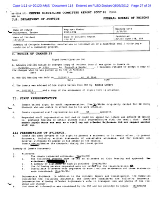 Case 1:11-cv-20120-AMS Document 114 Entered on FLSD Docket 08/06/2012 Page 27 of 34

    ' P- a a. v c- aR ozsczpLlxa co- zw ss RspoRm (
    B lc ca                                        ccc's) c p.
                                                           npx
    MAN 94
    U .S. DEPARTMKNT OF JUSTICE                                           FEDRDAT' BT XKU OF PRISONS
                                                                                     D


      Name of Inmate                         Register Number                         Hearing Date
      Bujduveanu, Traian                     80655-004                               10/29/10
      Date of rncidene                       Date of Inciderc Repore                 Prohibbted
      lc/l3/10                               10/13/10                                Actl Co 1
                                                                                         sl de 08, 3Q9
      Summar of Char s Possession, manufaetur or i oduction of a hazardous tool / Vi atin a
            y       gel                      e    ntr                               ol   g
      conditi of a communit program.
             on            y

    1 . NOTICE OF &RApGR (S)
                                     Typed Name/Si:naLure DHO
                                               '
    A. Advance written notice of charges (
                                         copy of i dent report) *as qi
                                                  nci                 ven t t
                                                                           o nmace on
        10/2G/10        at 0739       by Dontallis Render    . ( Resident refused to acfept a copy Lf
     the charges when he was picked up by the US Marshals .
                  Date                       Ttme
     B. The CDC Heari was held on
                     nq                   10/294/
                                                4         at lo:
                                                               soam                                    .
                                                Date                       Time

     C. The inmate was advieed of his rights before this CDC by: Bobbie Lowery
          on 10/22/10       and a copy of ehe advigement o! rî s f
                                                              ght orm Ls actached.
                   Date

     II. STAFF REPRESENTATIVE

     A.      Inmate waived right t st
                                  o aff representative: ( Fo/NA) ori nally called f RM Corky
                                                        Yes/    He  gi             or
k.x          Shennett who was unable to attend due to hi wor seheduk
                                                        s   k       e.
     B.      Inmat requested stafc representative and
                  e                                             NA      appeared .
     C.      Request staff represene ve dccli
                    ed               ati        ned or could not appear buL inmate was advi sed of optzon
             co postpone heari  ng to obtûin another suaff r esentattve with t
                                                             epr                  he result that; Staff
             mo-her Ang*la Moore wAs leat aa a sthff rep A off
                                                          nd     end*r Bujduvlanu did not r*qu*pt ahother
             staff rep .


     III PQRSENTAT ION OF EVID EN CE .
     A.   Inmate has bee advised of his ri
                        n                   ght t present a statement or to remai gtl
                                                 o                               n   ent. to present
          documents, including written st  atements of unavailable witnesses, and for relevant and
          material witnesses to appear in his behalf at the hearing.
          Inmate admits/denies the charqef duri the in
                                          s)     ng       vestigation
      Summary of Inmate Statement;
             Witnesses:
                    The inmate requested witness : ( / NA)
                                                es Y No/
             1.     The followin      rsons were ca1 ed as witnesses at this hearing and appeared: 3*m
                                      '

                    a t c m nt
                     tahe                     j
                    A sum ary of tes :
                                     L        f each is attached : (Yes/No/NA)
                    T e f l wi q p s s r % e t d we e n c e f r t e r a o ( qi n:W
                     h ol o n er on e s e r ot al            o h e s n s) ve
                    Unavailable witnesaee were requested to submit <rftten statements and those statemenDf
                    were consider : (
                                 ed Yes/No/NA)
             Documentary Evidence: In addition to the incident Report and Investigation, the Coxmittee
             considered the following documents: The Committee consider  ed the f  ollowing documents:
             Documentari all
                        on  owing offender Bujduveanu's wif to trans
                                                           e        port hi and photos of t call
                                                                           m               he
<            phone and charger .
      E.     Confi ntial information was consi
                  de                          dered by th CDC and not pr ded to inmaL
                                                         e              ovi          e              ( No/NA
                                                                                                    Yes/
 