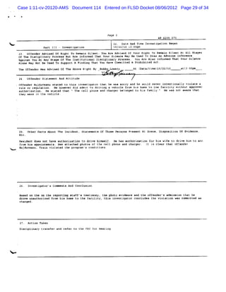 Case 1:11-cv-20120-AMS Document 114 Entered on FLSD Docket 08/06/2012 Page 29 of 34




                                                                 Paoe 2
                                                                                               ûP 5205.073

Nx-                                                                 2 ra An Ti I ves gat n se
                                                                     2. te d me n ti io gan
                            p t z - znvestioatlo
                             ar zI                 n                 kzlzz/kz za: pm
                                                                                 cc
             23. O'fender Advised Of Right To Remai Silent: You Are Advised Of Your Right To Remai Silent At Al1 Stages
                                                    n                                               n
             Of The Diaciplinary Process But Are Informed That Your Silenee May Be Used To Draw An Adverse Inference
             Against You At Any Stage Of The Insritutional Disciplinxry Process. You Are Also Inf ormed Thet Your Silence
             Alone May Not Be Used To Support A Finding That You Have Committed A Prohibited Act.
             Th off nde was Advi ed of Th Abo Ri
               e   e r          s        e   ve ght B Bo by Lo y
                                                     y  b     wer               At ( ta/ m lo/ t
                                                                                   Da ti el zz/ c            atl ûn m
                                                                                                                z: p      -
                                                             W
             24. Offender SLatement And Attitude
         ,   Of n Buj uve nu s at d r t
               fe der d a     t e o his in sti to t t he wa* s y a he w d n ve i e on y vi at a
                                          ve ga r ha          orr nd   oul e r nt nti all ol e
             rule or regulation. He ho-ever did admit Lo drivi a vehicle from his home to the facility without Approve:
                                                              n:
             authorization. de stated that . The cell phone @nd char
                                           .                        ger belonged to his famiky.e He was not aware that
             they were in Lhe vehicle.




             25. Oeher Faces Aboue The Incident. Statemenrs Of Thoee Persons Preaent At Scene, Diaposition Of Evidence,
             Etr.
             Resi nt doe no bave aut
                 de      s t           horization to dri hi
                                                        ve mself. He bas Ruthorim i n for his wife to drt e hi t a a
                                                                                    at o                    v    m o rd
             from hia appoineoents. See attached phoeos of t*e cell phone and char:er. Tt a& elear that offerder
                                                                                                            t
<.   -       B du an Tr n viol ted t prH r ' c dt i .
              uj ve u. at     a     he    am s on c ons




             26. Investigator'u Comments And Conolusion

             Based on the on tbe reporting etaff' testi
                                                 s      xony. the photo evidence and the offenderês admisai that he
                                                                                                           on
             drove unauthorized from his home to the facility' this investigator concludes the violation was cnmmitted as
             charged ,




              27. Action Taken
             Disciplinary transfer and refer to the CDC f Hearinq
                                                         or




<
 