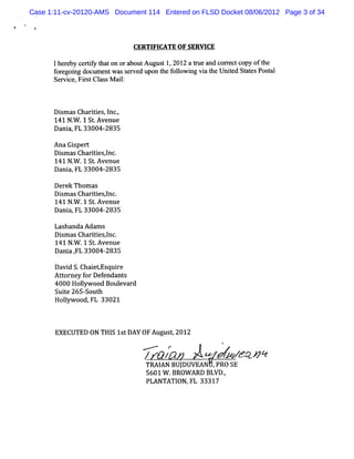 Case 1:11-cv-20120-AMS Document 114 Entered on FLSD Docket 08/06/2012 Page 3 of 34

 i


                              CERTI CATE OF SERVI
                                   FI            CE

      1he e c r iy t ton ora utAugus 1 201 a t u and c r c c oft
         r by e tf ha       bo      t , 2 re          or e t opy he
      f e ng doc e wass r edupo t f l ng vi t Unied St t Posa
       or goi    um nt      ev   n he olowi      a he t       aes t l
      Se vi ,Fis Cl s M a l
        r ce r t a s i :



      Di m as Char t es I .
        s         ii , nc,
      141 N . .1 St Avenue
            W      .
      Dani ,FL 33004-
          a            2835

      A na Gi pert
            s
      Di m as Char tes l
         s        i i ,nc.
      141 N. .1 St Avenue
            W      .
      Dani FL 33004-
           a,         2835

      Der Thom as
         ek
      Di m as Char t esl .
        s         ii ,nc
      141 N. .1 St Avenue
            W      .
      Dani FL 33004-
          a,           2835

      Lashanda Adam s
      Di m as Char t es l .
        s         ii pnc
      141 N . .1 S .
            W     t Avenue
      Da a, 33004-
        ni FL          2835

      Davi S. i
          d Cha etEsqui e
                        r
      Ator f Def
        t ney or enda s nt
      4000 Holyw ood Boul var
              l          e d
      Suie 265-
         t     South
      Holyw ood, 33021
         l      FL



       EXECUTED 0N TH I 1s DAY 0F Augus ,2012
                      S t              t
                                                      #


                                --&/
                                /- C
                                -                     J>#? *z
                                                         * :
                                 TRAI BUJ
                                    AN DUVEAN , SE
                                               PRO
                                 5601W .BROW ARD BLVD.
                                                     ,
                                 PLANTATI FL 33317
                                         ON,
 