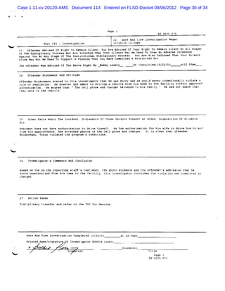 Case 1:11-cv-20120-AMS Document 114 Entered on FLSD Docket 08/06/2012 Page 30 of 34




                                                         Page 2
                                                                                      BP-S295.QT3
                                                           l 22. Dare And Tîme Investïgation Began
                  Pr tI-Ivsiain
                   at I netgto                             t1/21 l :@m
                                                            22f0 20p
                                                               ?
    23. offender Advised of Riqht To Remain Silent: You Are Advtsed Of Your Rfght To Renain Silent At A11 Staget
    Of The Disciplinary Process But Are Informed That Your Sitence May Be Used To Draw ' Adveree Inference
                                                                                        Mn
    Agaanst Yœ z At Any Srage Of The Institutional Disciplinary process . You Are Also Informed That Your Silence
    Alone May Not Be Used To Support A Findins That You Have Committed A Prohibited Act .
    T Off s
     he  e der W A
                as dvis d Cf T Ab e Ri By z bby L er
                       e      he ov   ght  o     ow y                    At ( ata me) /22
                                                                            D /t1 l0 /lô             at û0 m
                                                                                                       l2t p

    24. Offender Statement And Attieude
    Of e er B duv nu et d t t
      f nd   uj ea     ate o his i atl at th he v s ry a ke wo d ne
                                  nve g or at    as or  nd    ul   ver i e
                                                                        nt ntio ll vi at a
                                                                               na y ol e
    rule or regulation. He however did admit Lo driving a vehicle from his home to the facilaty withouc approved
    authorization . He stated that u The cell phone and charger belonged to his famtly. He was not aware tha:
                                                                                       e
    thev were in the vebicle.




         other Facts Abour The Incident, Statementc Of Those Persons Present At Scene, Disposition 0( Evkdence

     Resident doe: not have authorization to drive bimeelf. He has authorization for his wife to drive hïm to an$
     from his appointments. gee attached photos ol the cell phone and charger. It is clear that offender
     B d ean T n vi at t pr a s co ti ns.
      uj uv u, rai ol ed he ogr m' ndi o



<

     26. InvesLigator' Comments And Conckusion
                      s

     Based on :he on the rcporti staff's testimonyz the photc evtdence and the off
                                ng                                                  ender's admission that he
     drove unauthorized from his home to the facility, this investigator concludes the violation <as committed as
     charged.




         Aetion Taken
     Dieciplinary tranafer and refer to rhe CDC f Heari
                                                 or    ng.




        Date And Time Investiqation Completed lC/22/1Q            at 12;45pm
        Pri ed Na si nat
           nt    me/ g ure f Inves gat Bo bi Lo er
                                  ti or b e w y
         g
         .          '
                        .        si   rurc
 