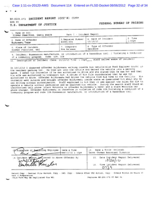 Case 1:11-cv-20120-AMS Document 114 Entered on FLSD Docket 08/06/2012 Page 32 of 34
e      #


    BF-SZCS.O73 INCIDENT REPORT (CCC'S) CDFRM
    AUG s9                                                                           FEDERAL BW EAU OF PRISONS
                                                                                                             I
    U .S . DEPARTMENT OF X STICE

     Q. Name of CCC :
      DISMAS CRARZTIES, DANIA BEACH                      êart      Inczdenc Reporz
     2 . Name of Offender                            3.Reqtsvêr N'mïer
                                                                 u       4 . Da-e of ZncidenD
                                                                               -                        t
                                                                                                        ' 5 Tzme
                                                        -'
                                                         '                  ;                           l
     Sul e
       .duv anu,To l
                   .an                           , 80655-Q04             lO/l3/Qo                           l: m
                                                                                                              Dop
                                                 (
     6 P a e of I l e
        lc      nc d nc                          ' op et
                                                 j7.C m on n             e T e m1 Of e d
                                                                            yp      f n fr
     Dismas càaritiesz RRC                           Pre Release         Sencence
     9. Incident: Possessi manufacture. or i oductl of a hazardous -co1.
                          on                ntr    an              .                            ViolaGtn a rondzci
                                                                                                        g         an
     of a communit pro am . Code: 1c8, 309
                  y    :r
    1k. zescri
         '    ption of Incident (
                                Date: l0/l2/l Tî
                                             C me: l:
                                                    COçm                      scaff become aware lt tncident)

    On 1Q/L3/10 I cbserved cffender Bujduveanu wa:ki c
                                                    ng cwards his vehicletblue Fcrd Explorer zruck)
    t resident parking lot. He then çot into the vehicle and backed the vehicle i o a parking
     he                                                                              nc
    space. I asked his ccunselor if he was auth orized t drive an she stated thac he was noD and t
                                                        o         d                                hac
    ht wife was aut
      s             horized to transport hïm. A revieh. of his file corroborated thar he was ncI
    auchorized to drïve . Offender Buzduveanu had driven the vehicle Jrom h1s home t the facilit . Hks
                                                                                    c            y
    ccunselor went outsi and brought ocfender Bujduveanu t de where we questi d ht abou- Why he
                        de                                nst                one  n    -
    was drivîng without authorization. Staff explained co hi t:at it was against t rules f him t
                                                            m                     he        or      o
    o aLe a vehlcle without permissi and we se
     per                              on         arched :ts vehicle. Duri the search sc
                                                                         ng              aff lound an
    unauthori d cell phone (
             ze              black Motorol in offender Bujdu
                                          a                 veanu' nare) and a black MoLcrola aar
                                                                  s
    phone charger. Offender Budjuveanu i theref
                                        s      ore in vzolatien oc code 3cg: olati a condicl of a
                                                                           vt     ng        on
    communit program and acde lcgt
            y                     Fossessicn manufacture, cr irtrcducci of a hazardous 2ooL.
                                                                       on




<




      l . :na ur cf
         S=     e            . .xting Emplcyee
                            A ..                     Dat & Ti
                                                        e    te           k3. Name & Title ( nte
                                                                                             Pri d)
                   e        A''                        /l3/t 2: pm
                                                            c 3û          Derek Thomas Assi anL Dt
                                                                                           sL     rector
      1 Incz
       4    dent         port    ivcred L Above Off
                                         o         endcr By                          Date In t Q Repor? Deki
                                                                                              de            vered
           Q'w
            u     j
                  (                                                      .               j p. ((
                                                                                         '
                                                                                         p     7
                                         -/                                          Ti cncz
                                                                                       me   dent Reporc Delk ed
                                                                                                            ver
                                                                                      (- .
                                                                                       )7
     Record Copy - Central File Record: Copy
     Part I Preparation
     ( s Fcrm May Be Replicaoed Via WP)
      Thi
 