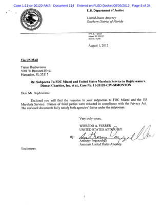 Case 1:11-cv-20120-AMS Document 114 Entered on FLSD Docket 08/06/2012 Page 5 of 34
                                             U. De m ento Jus i
                                              S. part    f tce

                                             Unie St e Ator y
                                               t d at s t ne
      1'
      A&   > e
              I                              So te nDitito o ia
                                               uh r src fFl rd

                                              9 N. 4Ste l
                                               9 E. re
                                              Mimb FL3 3
                                                a      31 2
                                              30 9619296
                                                5- -

                                              Aug t 1 201
                                                 us , 2



    V i U S M ai
      a         l

    TrinBu duve nu
     aa j a
    5601W Br wa dBl
             o r vd.
    Plnt ton,FL 3331
      a ai          7

           Re:SubpoenaToFDC M i a Unie St e M ars sSe iei Buj anuv.
                              ami nd t d ats    hal rvc n duve
                    Dim asChar te ,I .e aI,Cas No.11 201 CI SI O NTON
                     s        iis nc t .      e     - 20- V- M

    De rMr Bu d v a u:
      a . ju en
          Encl e you wil fnd t r s e t m ur s
               os d     l i he e pons o           ubpoe t FDC M im i a t US
                                                       nas o         a nd he
    M arhal Ser ce Na e oft r pa te we e r dac e i c
        s s vi . m s         hid ris r e t d n ompla wih t Prva Ac .
                                                            ince t he i cy t
    The e l ed docu e s f l s ts y bot a nc es dute unde t s
         nc os      m nt uly a i f   h ge i ' i s       r he ubpoe s
                                                                  na .

                                   '

                                         V er t y your
                                             y rul    s,

                                         WIFREDO A .FERM R                                r
                                                                                          ,
                                                                                      /
                                                                                      '
                                         UN ITED STA TES A TT         EY              z
                                                                                      ,
                                                                                  /       !

                                   By:                        x   A
                                                                  o              /.k
                                                                                  ,,
                                                                                   ?          ..
                                                                                                   /
                                                                                                   -
                                                                            .   -a tz
                                                                                 k
                                         Anthony Pog z l i
                                                    or e s
                                         As itntUnied t t Ato e
                                           ssa      t     aes tm y
    Encl ur s
       os e
 