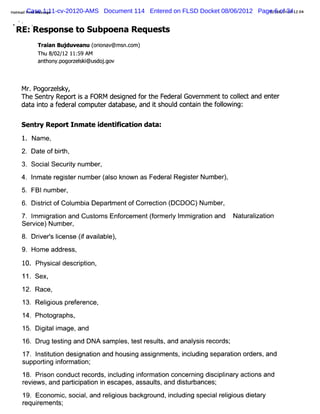 Hot lPrn Mes1:11-cv-20120-AMS
   mai Case sage
        it                      Document 114 Entered on FLSD Docket 08/06/2012 Page2/08/ 412 12:4
                                                                                  0 6 of 34 0
                                                                                       2)
    ç(
%        t
    R E: Response to Subpoena Requests
             Tr an Buj
              ai     duveanu ( i a
                             oron v@ms c
                                      n.om)
             Th 8 02 2 11 5 AM
               u / /1 : 9
             ant on po z s i d jgo
               h y, gorelk@us o . v


     Mr,Pogor sky,
             zel
     The Sent y Repor i a FO RM desi
             r       ts            gned f t Feder Gover ent t colec and ent
                                         or he   al     nm   o l t         er
     dat i o a f alcom put dat
        a nt eder            er abase,and i shoul cont n t f l ng:
                                             t  d    ai he olowi

     Sentr Repo/ Inm ate i
          y              denti cati data:
                             fi on
     1. Nam e,
     2. Dat ofbi
          e    dh,
     3. Soci Securt num ber
           al     iy      ,
     4. l e r sernumber( so k
        nmat egit      al nownas Feder Regit Number,
                                     al ser       )
     5. FBInum ber
                 ,

     6.DititofCol a Dep
         src     umbi   admen o Coreci (
                             t f r t DCDOC)Number
                                      on            ,
     7.I gr i and CusomsEnor
        mmi aton      t    f cement(or l l gr i an Nat al aton
                                    f mery mmi aton d ur i i
                                                         z
     Ser ce)Number
       vi         ,
     8.Drver I e (favai e)
         i 'i
            s cens i l ,
                       abl
     9. Hom e addr
                 ess,
     10. Physi descrpton,
             cal    i i
     11. Sex,
     12. Race,
     13. Rel ous pr er
           igi    ef ence,
     14. Phot aphs,
            ogr
     15. Di t i age,and
          gial m
     16. Dr t i and DNA sam pl t r t and anal s r
          ug estng           es, est esuls, ysi ecor ,
                                                   ds'
     17. l iuton desi i and housi assi ent i udi separ i or s,and
         nstt i     gnaton      ng   gnm s, ncl ng   aton der
     suppodi i or aton'
            ng nf m i ,
     18. Prson conductr
           i           ecor i udi i or aton concer ng di plnar actons and
                          ds, ncl ng nf m i          ni   sci i y i
     r ew s,and padi paton i escapes,assauls,and di ur
      evi           ci i n                t       st bances'
                                                           ,
     19. Econom i soci ,and r i ous backgr
                 c,  al     elgi         ound,i udi speci r i ous di ar
                                              ncl ng    al elgi    et y
     requiem ent ,
          r    s'
 