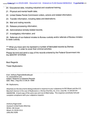 Hot lPrn Mes1:11-cv-20120-AMS
   mai Case sage
        it                      Document 114 Entered on FLSD Docket 08/06/2012 Page2/08/ 34 1 04
                                                                                  0 7 of )2 2:
                                                                                       241
  t t

   20. Educatonaldat i udi i
     1       i     a, ncl ng ndusti and vocatonaltai ng'
                                  ral        i    r ni ,
   21. Physi and m ent healh dat ,
           cal       al   t    a'
   22. Unied St es Par e Com m i on or s,actons and r at i or aton'
         t    at     ol        ssi   der    i       el ed nf m i ,
   23. Tr eri or aton,i udi dat and destnatons'
        ansf nf m i ncl ng    es        i i ,
   24. M ai and vi tng r
          l      sii ecor ,
                         ds'
   25. Rel
         ease pr
               ocessi i or aton'
                    ng nf m i ,
   26. A dm i statve r edy- el ed r ds'
            ni r i em      r at ecor ,
   27. I
       nvestgat y i or aton'and
            i or nf m i ,
   28. Ref r s ofnon-eder i at t Bur cust and/ r eral ofBur
          eral      f   al nm es o eau  ody  or ef r s    eau i at
                                                              nm es
   t st e cust
    o at     ody.


   * *W hatyou have sentm e r esenta num beroff i ed r ds by D i as
    *                       epr               abrcat ecor      sm
   C hartes,nca i or t covert rcrm i actvii
        ii l , n der o         hei i nal i tes.
   Pl
    ease be ki and send a copy oft r
             nd                  he ecor ent ed by t Feder Gover enti o
                                        ds er      he    al     nm  nt
   t SENTRY SYSTEM .
   he


    BestRegar
            ds

    Tr an Buduv
     ai     j eanu


    F om:An hon p z s i do . v
     r     t y.ogorelk@us jgo
    To:oron v@ ms c
         ia      n,om
    Sub e t Re ons t Subpo Re ss
       j c : sp e o       ena que t
    Dat W ed, 1 Aug 2012 21: 20 +0000
      e;                    06:

    M r Buduveanu,
       . j
    At ac ar t doc ent bei pr
      t hed e he  um s ng oduc i r pons t yours
                              ed n es  e o     ubpoena t FDC M i i t U.
                                                      so       am and he S.
    M ar halsSer c i t c eofBu duveanu v. s a Chartes I etaI Cas No.11 20l2 Cl
       s ' vie n he as        j          Dim s    ii , nc. . e
                                                            ,         - 0- V-
    SI ONTON. A har copy ofthe sam e wassentvi US M ai t
      M            d                          a      l oday. Thi r
                                                               s esponse consttut f land
                                                                              i es ul
    com pl com plance w i yoursubpoena r
         ete     i      th               equests.



    Anthony Pogor ski
                 zel
    As s
      sitant Unied StatesAt or
               t           t ney
    99 N. 4th St eet
         E.     r
    M i i FL33132-
      am ,          2111
    (05)96192
    3      - 96
 