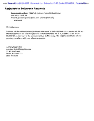 HomalCasesa e
      rn 1:11-cv-20120-AMS Document 114 Entered on FLSD Docket 08/06/2012 Page2/ of /12 02; 2
  t iPi!Me sg                                                                0 8 / 34 2
                                                                                08 2)
    %
        j
9           t
    Response to Subpoena Requests
                Pogor elki Ant
                     z s , hony (USAFL ( t on po
                                      S) An h y. gocelk@ u d jgo
                                                      s i s o . v)
                Wed 8 01 1 5: PM
                     / / 2 06
                Tr an Buduv u( i av@ms c ( i av@ms c
                 ai j ean oron        n.om) oron     n.om)
                 1 atachment
                     t


        M r Bu du
          . j veanu,
        At ac
          t hed ar t doc ent bei pr
                  e he um s ng oduc i r pons t yours
                                    ed n es e o     ubpoenast F M i i t U.
                                                             o DC am and he S.
        M ar halsSer cei t c e ofBu du
           s ' vi n he as          j veanuv.Dim a Chartes I . aI Ca e No.11 2
                                             s s      ii , nc et . s
                                                                 ,         - 0120- V-
                                                                                 CI
        SI ONTON. A har c oft s m e w as s vi US M ait y. Thi r s
          M              d opy he a           ent a    l oda s e pons c tt t f l
                                                                     e ons iu es uland
        com pl e com plance w i yours
             et        i      th     ubpoena requests.



        Anthony Pogor el
                     z ski
        Assi antUni Stat At ney
           st      ted    es tor
        99 N. 4th Str
            E.       eet
        M i i FL 33132-
          am ,         2111
        ( 9619296
        305) -
 