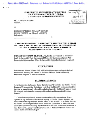 Case 1:11-cv-20120-AMS Document 114 Entered on FLSD Docket 08/06/2012 Page 1 of 34

                                                                    '
                                                                                       r
                                                                                   '
                  I TH E U N I ED STA TE S D I
                   N          T               STR I C O U RT FO R
                                                   CT                     FI
                                                                           LED by rt.
                                                                                   k,
                                                                                    ïî'    .
                                                                                           -   D.
                                                                                                C.
                                                                                    '
                                                                                    $
                      TH E SOUTHERN DI   STRI OF FLORI
                                               CT          DA           .        (.
                                                                                  l
                                                                                     #
                                                                                  q
                     CA SE NO. I ZOIZO- V- TZ/ M ONTON
                               : I-     CI SEI SI                           6J. $ *m.1I.
                                                                               1G
                                                                            j- A#%# *
                                                                            'l x
                                                                             '
                                                                                      ?v d1
                                                                                      ' f'
                                                                                       (. ?
                                                                        j s'E.'EN M.LARlb')RE
                                                                        '
                                                                        ï r bE
                                                                             '       - rk(
      TRAIAN BUJD UV EAN U ,                                            k cLFnx t s Dj r c'.
                                                                        '
                                                                        b   c .)
                                                                            -        s- r
      Pl i i f
       a ntf ,                                                          j S I (fF2 -(..1
                                                                            7 ? 7- -yq!)
                                                                            - A .k
                                                                             )       !

      V S.

      Dl A s CHA RI Es,m c.ANA GI
        sM         TI     ,      SPERT,
      DEREK Tl om s a ADAM S LESHOTA
               l      nd
      Def nda s
         e nt .



       PLA I TI S R ESPO N SE TO D EFEN D AN TS'REPLY BR I I SUPPO R T
            N FF'                                              EF N
       O F TH EI SU PPLEM EN TA L M O TI N FO R SU M M A RY JU DG M EN T AN D
                R                       O
             INCORPOM TED M EM OR ANDUM OF LAW I SUPPORT OF
                                                          N
                       M O TI N FO R SU M M AR Y JU D G M EN T
                             O


      C O M E S N O W TR M A N BUJDU V EAN U , o Se, nd r s
                                              Pr    a e pondst D ef nda '
                                                               o    e nt s
      Re y l Suppo tO fThei Suppl m e alM oto ForSum m a y J
         pl n        r        r    e nt       in           r udgm e A nd
                                                                   nt
      l r ae M e o a
       nco por t d m r ndum O f1 l Suppor O fM oton Fo Sum m a y J
                                  aw n        t      i     r     r udgm e .
                                                                         nt


                                  I TR O D UC TI N
                                   N            O

      l a de pe at a t
       n    s r e temptt c rt i m il di sa e nt r ga di t Fe r l
                        o ove her sea ng t t me s e r ng he de a
      Gove n e r mr ng t Pl i ift t Fe r Prs n,heDe e nt t
           r m nt e ni he antf o he de al io t      f nda s he
      Def nda sr s
         e nt e pondst t row n m otons
                       o hei      i .


                               STA TEM EN T O F FA C TS

       1 l t rm o i De e nt cli st f l ng:l e pie t f tt tt Fe r l
        . n hei ton f nda s am he olowi r s t he ac ha he de a
       Bur a ofPr s ns nott D ef nda s co r l d t Pl i i fsco i m e and t
           eu    io ,     he    e nt , nt ole he a ntf       nfne nt     he
       f c t thewasuli a ey r e e fo Fede alc t t Pl i ifs e t e c
        a t ha        tm t l elas d r m     r usody,he antf e ks o xa t
       hi perona vende t a r ve upo Def nda sa t o h t sfi o
         s s l        ta nd e nge n       e nt nd hr ug hi rvol us
       l w s t'
        a ui.  '

       2. Curousy e ught r i no me i ofa Fe r lAge e i t Se r
             i l no      he e s    nton ny de a    ncis n he nty
       Sys e ,ora sat m e ofa Fe r a nc l f c t Fe r lA ge e a e
          tm      ny t e nt ny de al ge y. n a t he de a     nci s r
       r uc a t makea sae e whe i co e t t si i nt To bepolt ,t sc n
        el t nt o      ny t tm nt n t m s o hi ncde .         ie hi a
       bec l aM il di Stt m e on t pa t t De e
           aled    sea ng a e nt he r of he f ndant,a i t ca ewih
                                                     s s s he s t
       mos oft sa e e smadeby t Def nda si t sc e. antf s t sCour t
           t he t t m nt         he e nt n hi as Pl i ifa k hi       to
       tnd t Fe r A ge y whi h ha r t ne hi t t Fe r lPrs bec us he
        i he de al nc          c s e ur d m o he de a i on, a e
       c nnottnd i i t Se r Re t
        a     i t n he nt y por .
 