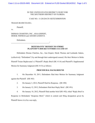 Case 1:11-cv-20120-AMS Document 116 Entered on FLSD Docket 08/14/2012 Page 1 of 5



                         IN THE UNITED STATES DISTRICT COURT FOR
                             THE SOUTHERN DISTRICT OF FLORIDA

                           CASE NO.: 11-20120-CIV-SEITZ/SIMONTON

  TRAIAN BUJDUVEANU,

          Plaintiff,
  vs.

  DISMAS CHARITIES, INC., ANA GISPERT,
  DEREK THOMAS and ADAMS LESHOTA

        Defendants.
  _________________________________________/

                            DEFENDANTS’ MOTION TO STRIKE
                         PLAINTIFF’S DOCKET ENTRIES 114 AND 115

          Defendants Dismas Charities, Inc., Ana Gispert, Derek Thomas and Lashanda Adams,

  (collectively “Defendants”) by and through their undersigned counsel, file their Motion to Strike

  Plaintiff Traian Bujduveanu’s (“Plaintiff”) Reply Brief (DE #114) and Plaintiff’s Supplemental

  Motion for Summary Judgment (DE #115) as follows:

                                      PROCEDURAL BACKGROUND

          1.      On December 10, 2011, Defendants filed their Motion for Summary Judgment

  against the Plaintiff. (DE #83)

          2.      On January 3, 2012, Plaintiff filed his Response. (DE #90)

          3.      On January 12, 2012, Defendants filed their Reply Brief. (DE #91)

          4.      On January 18, 2012, Plaintiff filed another brief (DE #92), titled “Reply Brief in

  Response to Defendants’ Response Brief,” which in content and filing designation given by

  Plaintiff shows it to be a sur-reply.
 