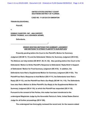Case 1:11-cv-20120-AMS Document 119 Entered on FLSD Docket 09/28/2012 Page 1 of 16



                               UNITED STATES DISTRICT COURT
                               SOUTHERN DISTRICT OF FLORIDA

                               CASE NO. 11-20120-CIV-SIMONTON

   TRAIAN BUJDUVEANU,

          Plaintiff,

   v.

   DISMAS CHARITIES, INC., ANA GISPERT,
   DEREK THOMAS, and LASHANDA ADAMS,

          Defendants.

                                                   /

                       ORDER DENYING MOTIONS FOR SUMMARY JUDGMENT
                        AND MOTIONS TO STRIKE PLAINTIFF’S SUR-REPLIES

          Presently pending before the Court is the Plaintiff’s Motion for Summary

   Judgment (DE ## 72, 73) and the Defendants’ Motion for Summary Judgment (DE # 83).

   The Motions are fully briefed (DE ## 87, 90, 91, 92). Also pending before this Court is the

   Defendants’ Motion to Strike Plaintiff’s Response to Defendants’ Reply Brief in Support

   of Defendants’ Motion for Final Summary Judgment (DE # 93). In addition, the

   Defendants have filed a Supplemental Motion for Summary Judgment (DE # 103). The

   Plaintiff has filed a Response to that Motion (DE # 111), the Defendants have filed a

   Reply (DE # 113), and the Plaintiff has filed a Sur-Reply (DE ## 114, 115). The Defendants

   have also filed a Motion to Strike Plaintiff’s Sur-Reply to the Supplemental Motion for

   Summary Judgment (DE # 116), to which the Plaintiff has responded (DE # 118).

   Pursuant to the consent of the Parties, this matter has been transferred to the

   undersigned Magistrate Judge by the Honorable Patricia A. Seitz, United States District

   Judge for all further proceedings (DE # 100).

          The undersigned has thoroughly reviewed the record and, for the reasons stated
 
