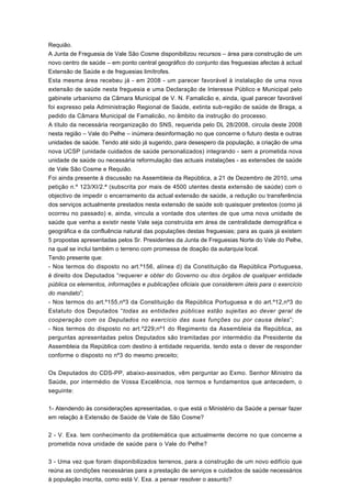 Requião.
A Junta de Freguesia de Vale São Cosme disponibilizou recursos – área para construção de um
novo centro de saúde – em ponto central geográfico do conjunto das freguesias afectas à actual
Extensão de Saúde e de freguesias limítrofes.
Esta mesma área recebeu já - em 2008 - um parecer favorável à instalação de uma nova
extensão de saúde nesta freguesia e uma Declaração de Interesse Público e Municipal pelo
gabinete urbanismo da Câmara Municipal de V. N. Famalicão e, ainda, igual parecer favorável
foi expresso pela Administração Regional de Saúde, extinta sub-região de saúde de Braga, a
pedido da Câmara Municipal de Famalicão, no âmbito da instrução do processo.
A título da necessária reorganização do SNS, requerida pelo DL 28/2008, circula deste 2008
nesta região – Vale do Pelhe – inúmera desinformação no que concerne o futuro desta e outras
unidades de saúde. Tendo até sido já sugerido, para desespero da população, a criação de uma
nova UCSP (unidade cuidados de saúde personalizados) integrando - sem a prometida nova
unidade de saúde ou necessária reformulação das actuais instalações - as extensões de saúde
de Vale São Cosme e Requião.
Foi ainda presente à discussão na Assembleia da República, a 21 de Dezembro de 2010, uma
petição n.º 123/XI/2.ª (subscrita por mais de 4500 utentes desta extensão de saúde) com o
objectivo de impedir o encerramento da actual extensão de saúde, a redução ou transferência
dos serviços actualmente prestados nesta extensão de saúde sob quaisquer pretextos (como já
ocorreu no passado) e, ainda, vincula a vontade dos utentes de que uma nova unidade de
saúde que venha a existir neste Vale seja construída em área de centralidade demográfica e
geográfica e da confluência natural das populações destas freguesias; para as quais já existem
5 propostas apresentadas pelos Sr. Presidentes da Junta de Freguesias Norte do Vale do Pelhe,
na qual se inclui também o terreno com promessa de doação da autarquia local.
Tendo presente que:
- Nos termos do disposto no art.º156, alínea d) da Constituição da República Portuguesa,
é direito dos Deputados “requerer e obter do Governo ou dos órgãos de qualquer entidade
pública os elementos, informações e publicações oficiais que considerem úteis para o exercício
do mandato”;
- Nos termos do art.º155,nº3 da Constituição da República Portuguesa e do art.º12,nº3 do
Estatuto dos Deputados “todas as entidades públicas estão sujeitas ao dever geral de
cooperação com os Deputados no exercício das suas funções ou por causa delas”;
- Nos termos do disposto no art.º229;nº1 do Regimento da Assembleia da República, as
perguntas apresentadas pelos Deputados são tramitadas por intermédio da Presidente da
Assembleia da República com destino à entidade requerida, tendo esta o dever de responder
conforme o disposto no nº3 do mesmo preceito;


Os Deputados do CDS-PP, abaixo-assinados, vêm perguntar ao Exmo. Senhor Ministro da
Saúde, por intermédio de Vossa Excelência, nos termos e fundamentos que antecedem, o
seguinte:


1- Atendendo às considerações apresentadas, o que está o Ministério da Saúde a pensar fazer
em relação à Extensão de Saúde de Vale de São Cosme?


2 - V. Exa. tem conhecimento da problemática que actualmente decorre no que concerne a
prometida nova unidade de saúde para o Vale do Pelhe?


3 - Uma vez que foram disponibilizados terrenos, para a construção de um novo edifício que
reúna as condições necessárias para a prestação de serviços e cuidados de saúde necessários
à população inscrita, como está V. Exa. a pensar resolver o assunto?
 