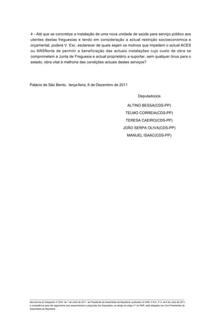 4 - Até que se concretize a instalação de uma nova unidade de saúde para serviço público aos
utentes destas freguesias e tendo em consideração a actual restrição socioeconómica e
orçamental, poderá V. Exc. esclarecer de quais sejam os motivos que impedem o actual ACES
ou ARSNorte de permitir a beneficiação das actuais instalações cujo custo de obra se
comprometem a Junta de Freguesia e actual proprietário a suportar, sem qualquer ónus para o
estado, obra vital à melhoria das condições actuais destes serviços?




Palácio de São Bento, terça-feira, 6 de Dezembro de 2011


                                                                                                         Deputado(a)s

                                                                                               ALTINO BESSA(CDS-PP)

                                                                                             TELMO CORREIA(CDS-PP)

                                                                                             TERESA CAEIRO(CDS-PP)

                                                                                          JOÃO SERPA OLIVA(CDS-PP)

                                                                                              MANUEL ISAAC(CDS-PP)




____________________________________________________________________________________________________________________________
Nos termos do Despacho nº 2/XII, de 1 de Julho de 2011, da Presidente da Assembleia da República, publicado no DAR, II S-E, nº 2, de 6 de Julho de 2011,
a competência para dar seguimento aos requerimentos e perguntas dos Deputados, ao abrigo do artigo 4.º do RAR, está delegada nos Vice-Presidentes da
Assembleia da República.
 
