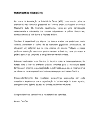 MENSAGEM DO PRESIDENTE



Em nome da Associação de Futebol de Évora (AFE) cumprimento todos os
elementos das comitivas presentes no Torneio Inter-Associações de Futsal
Masculino Sub/ 20. Formulo, igualmente, votos de uma participação
determinada e alicerçada nos valores subjacentes à prática desportiva,
nomeadamente o fair-play e o respeito mútuo.


Também é expectável que alguns dos jovens atletas que participam neste
Torneio alimentem o sonho de se tornarem jogadores profissionais. Já
atingiram um patamar que só está alcance de alguns. Todavia, é nossa
profunda convicção que estas provas servem sobretudo, para promover a
prática salutar do Desporto e em particular da modalidade.


Estando localizados num Distrito do interior onde o desenvolvimento do
Futsal, está a dar os primeiros passos, olhamos para a realização deste
torneio com enorme responsabilidade e motivação, para que o mesmo sirva
de alavanca para o aparecimento de novas equipas em todo o Distrito.


Independentemente    dos   resultados   desportivos   alcançados   por   cada
congénere, esperamos que a organização do torneio seja do vosso agrado,
desejando uma óptima estadia na cidade património mundial.




Congratulando os vencedores e respeitando os vencidos.


Amaro Camões
 