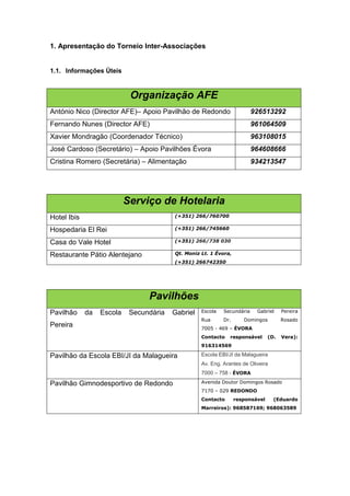 1. Apresentação do Torneio Inter-Associações


1.1. Informações Úteis


                            Organização AFE
António Nico (Director AFE)– Apoio Pavilhão de Redondo                   926513292
Fernando Nunes (Director AFE)                                            961064509
Xavier Mondragão (Coordenador Técnico)                                   963108015
José Cardoso (Secretário) – Apoio Pavilhões Évora                        964608666
Cristina Romero (Secretária) – Alimentação                               934213547




                           Serviço de Hotelaria
Hotel Ibis                               (+351) 266/760700


Hospedaria El Rei                        (+351) 266/745660


Casa do Vale Hotel                       (+351) 266/738 030


Restaurante Pátio Alentejano             Qt. Moniz Lt. 1 Évora,
                                         (+351) 266742350




                                 Pavilhões
Pavilhão     da   Escola    Secundária   Gabriel   Escola   Secundária    Gabriel     Pereira
                                                   Rua      Dr.      Domingos         Rosado
Pereira                                            7005 - 469 – ÉVORA
                                                   Contacto    responsável      (D.   Vera):
                                                   916314569

Pavilhão da Escola EBI/JI da Malagueira            Escola EBI/JI da Malagueira
                                                   Av. Eng. Arantes de Oliveira
                                                   7000 – 758 - ÉVORA

Pavilhão Gimnodesportivo de Redondo                Avenida Doutor Domingos Rosado
                                                   7170 – 029 REDONDO
                                                   Contacto       responsável     (Eduardo
                                                   Marreiros): 968587169; 968063589
 