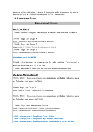 No total serão realizados 12 jogos, 9 dos quais serão disputados durante a
fase de grupos, e um Mini-torneio para os 3ºs classificados.

1.4. Cronograma do Torneio

                                  Cronograma do Torneio


Dia 02 de Março
15h00 – Início da chegada das equipas às respectivas unidades hoteleiras


18h00 – Jogo 1 do Grupo 4
Grupo 4: Santarém Vs Beja – Pavilhão Escola EBI/JI Malagueira

19h00 – Jogo 1 do Grupo 5
Grupo 5: Algarve Vs Lisboa – Pavilhão Gimnodesportivo de Redondo

20h00 – Jogo 1 do Grupo 6
Grupo 6: Leiria Vs Portalegre – Pavilhão Escola EBI/JI Malagueira


Refeições a partir das 19h30


22h00 – Reunião com os responsáveis de cada comitiva (2 elementos) e
equipas de arbitragem, no Hotel Ibis.
23h00 – Recolha das Selecções às Unidades Hoteleiras respectivas


Dia 03 de Março (Manhã)
7h00 / 7h30 – Pequeno-almoço nas respectivas Unidades Hoteleiras para
as Selecções que jogam às 9h00.


9h00 – Jogo 2 do Grupo 5
Grupo 5: Algarve Vs Évora – Pavilhão Escola EBI/JI Malagueira



9h00 / 9h30 – Pequeno-almoço nas respectivas Unidades Hoteleiras para
as Selecções que jogam às 11h00.


11h00 – Jogo 2 dos Respectivos Grupos
Grupo 4: Santarém Vs Castelo Branco – Pavilhão Escola EBI/JI Malagueira
Grupo 6: Leiria Vs Setúbal – Pavilhão Gimnodesportivo de Redondo



11h00 – Almoço para as Seleções de Évora e Lisboa
12h00 – Almoço para as Seleções de Beja, Algarve e Portalegre
13h00 – Almoço para as Seleções Santarém, Castelo Branco, Leiria e Setúbal
 