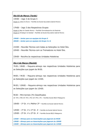 Dia 03 de Março (Tarde)
15h00 – Jogo 3 do Grupo 5
Grupo 5: Lisboa Vs Évora – Pavilhão da Escola Secundária Gabriel Pereira



17h00 – Jogo 3 dos Respectivos Grupos
Grupo 4: Beja Vs Castelo Branco – Pavilhão Gimnodesportivo de Redondo
Grupo 6: Portalegre Vs Setúbal – Pavilhão da Escola Secundária Gabriel Pereira



19h00 – Jantar para as equipas do Grupo 5
20h00 – Jantar para as equipas do Grupo 4 e 6



21h00 – Reunião Técnica com todas as Selecções no Hotel Íbis.
22h00 – Reunião Técnica com os Treinadores no Hotel Íbis.


23h00 - Recolha às respectivas Unidades Hoteleiras


Dia 4 de Março (Manhã)
7h30 / 8h00 – Pequeno-almoço nas respectivas Unidades Hoteleiras para
as Selecções que jogam às 9h30.


9h00 / 9h30 – Pequeno-almoço nas respectivas Unidades Hoteleiras para
as Selecções que jogam às 11h00.


9h30 / 10h00 – Pequeno-almoço nas respectivas Unidades Hoteleiras para
as Selecções que jogam às 12h00.


9h30 – Mini-torneio 3ºs Classificados
20´3ºA x 3ºB/ 20’ 3ºA x 3ºC/ 20’ 3ºB x 3ºC – Pavilhão Escola EBI/JI Malagueira



10h00 – 1º Gr. # x Melhor 2º -             Pavilhão da Escola Gabriel Pereira



12h00 – 1º Gr. # x 1º Gr. # -            Pavilhão da Escola Gabriel Pereira

12h00 – 2º Gr. # x 2º Gr. # -            Pavilhão Escola EBI/JI Malagueira



12h00 – Almoço para as Associações que jogaram às 9h30
13h00 – Almoço para as Associações que jogaram às 10h00
14h00 – Almoço para as Associações que jogaram às 12h00
 