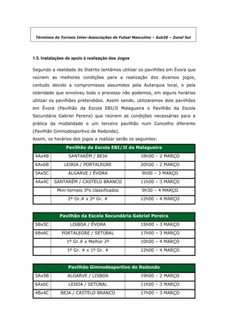 Términos do Torneio Inter-Associações de Futsal Masculino – Sub20 – Zonal Sul




1.5. Instalações de apoio à realização dos Jogos

Segundo a realidade do Distrito tentámos utilizar os pavilhões em Évora que
reúnem as melhores condições para a realização dos diversos jogos,
contudo devido a compromissos assumidos pela Autarquia local, e pela
celeridade que envolveu todo o processo não podemos, em alguns horários
utilizar os pavilhões pretendidos. Assim sendo, utilizaremos dois pavilhões
em Évora (Pavilhão da Escola EBI/JI Malagueira e Pavilhão da Escola
Secundária Gabriel Pereira) que reúnem as condições necessárias para a
prática da modalidade e um terceiro pavilhão num Concelho diferente
(Pavilhão Gimnodesportivo de Redondo).
Assim, os horários dos jogos a realizar serão os seguintes:

                Pavilhão da Escola EBI/JI da Malagueira

 4Ax4B           SANTARÉM / BEJA                     18h00 – 2 MARÇO

 6Ax6B         LEIRIA / PORTALEGRE                   20h00 – 2 MARÇO

 5Ax5C           ALGARVE / ÉVORA                     9h00 – 3 MARÇO

 4Ax4C    SANTARÉM / CASTELO BRANCO                  11h00 – 3 MARÇO

            Mini-torneio 3ºs classificados           9h30 – 4 MARÇO

                 2º Gr.# x 2º Gr. #                  12h00 – 4 MARÇO



             Pavilhão da Escola Secundária Gabriel Pereira

 5Bx5C            LISBOA / ÉVORA                     15h00 – 3 MARÇO

 6Bx6C        PORTALEGRE / SETÚBAL                   17h00 – 3 MARÇO

                1º Gr.# x Melhor 2º                  10h00 – 4 MARÇO

                 1º Gr. # x 1º Gr. #                 12h00 – 4 MARÇO



                 Pavilhão Gimnodesportivo de Redondo

 5Ax5B           ALGARVE / LISBOA                    19h00 – 2 MARÇO

 6Ax6C           LEIRIA / SETÚBAL                    11h00 – 3 MARÇO

 4Bx4C       BEJA / CASTELO BRANCO                   17h00 – 3 MARÇO
 