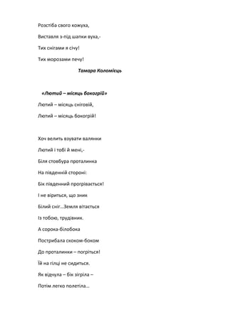 Розстіба свого кожуха,

Виставля з-під шапки вуха,-

Тих снігами я січу!

Тих морозами печу!

                  Тамара Коломієць



 «Лютий – місяць бокогрій»

Лютий – місяць сніговій,

Лютий – місяць бокогрій!



Хоч велить взувати валянки

Лютий і тобі й мені,-

Біля стовбура проталинка

На південній стороні:

Бік південний прогрівається!

І не віриться, що зник

Білий сніг…Земля вітається

Із тобою, трудівник.

А сорока-білобока

Пострибала скоком-боком

До проталинки – погріться!

Їй на гілці не сидиться.

Як відчула – бік зігріла –

Потім легко полетіла…
 
