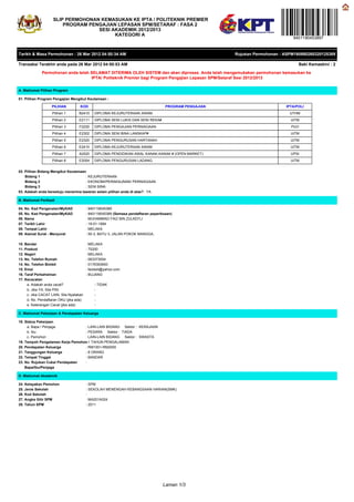 SLIP PERMOHONAN KEMASUKAN KE IPTA / POLITEKNIK PREMIER
                        PROGRAM PENGAJIAN LEPASAN SPM/SETARAF : FASA 2
                                   SESI AKADEMIK 2012/2013
                                         KATEGORI A
                                                                                                                                9401190453897


Tarikh & Masa Permohonan : 26 Mar 2012 04:50:34 AM                                                      Rujukan Permohonan : ASPM160980260320125389

Transaksi Terakhir anda pada 26 Mar 2012 04:50:53 AM                                                                               Baki Kemaskini : 2

             Permohonan anda telah SELAMAT DITERIMA OLEH SISTEM dan akan diproses. Anda telah mengemukakan permohonan kemasukan ke
                                   IPTA/ Politeknik Premier bagi Program Pengajian Lepasan SPM/Setaraf Sesi 2012/2013

A. Maklumat Pilihan Program

01. Pilihan Program Pengajian Mengikut Keutamaan :

                   PILIHAN          KOD                                             PROGRAM PENGAJIAN                        IPTA/POLI
                   Pilihan 1       B2410     DIPLOMA KEJURUTERAAN AWAM                                                         UTHM
                   Pilihan 2       E2111     DIPLOMA SENI LUKIS DAN SENI REKA#                                                 UiTM
                   Pilihan 3       F2220     DIPLOMA PENGAJIAN PERNIAGAAN                                                       PUO
                   Pilihan 4       E2302     DIPLOMA SENI BINA LANSKAP#                                                        UiTM
                   Pilihan 5       E2320     DIPLOMA PENGURUSAN HARTANAH                                                       UiTM
                   Pilihan 6       E2410     DIPLOMA KEJURUTERAAN AWAM                                                         UiTM
                   Pilihan 7       A2520     DIPLOMA PENDIDIKAN AWAL KANAK-KANAK # (OPEN MARKET)                               UPSI
                   Pilihan 8       E2054     DIPLOMA PENGURUSAN LADANG                                                         UiTM


02. Pilihan Bidang Mengikut Keutamaan
    Bidang 1                         : KEJURUTERAAN
    Bidang 2                         : EKONOMI/PERAKAUNAN/ PERNIAGAAN
    Bidang 3                         : SENI BINA
03. Adakah anda bersetuju menerima tawaran selain pilihan anda di atas? : YA

B. Maklumat Peribadi

04. No. Kad Pengenalan/MyKAD             : 940119045389
05. No. Kad Pengenalan/MyKAD             : 940119045389 (Semasa pendaftaran peperiksaan)
06. Nama                                 : MUHAMMAD FAIZ BIN ZULKEFLI
07. Tarikh Lahir                         : 19-01-1994
08. Tempat Lahir                         : MELAKA
09. Alamat Surat - Menyurat              : 50-3, BATU 3, JALAN POKOK MANGGA,

10. Bandar                               : MELAKA
11. Poskod                               : 75200
12. Negeri                               : MELAKA
13. No. Telefon Rumah                    : 063373004
14. No. Telefon Bimbit                   : 0176393693
15. Emel                                 : faizkeli@yahoo.com
16. Taraf Perkahwinan                    : BUJANG
17. Kecacatan
     a. Adakah anda cacat?                   - TIDAK
     b. Jika YA, Sila Pilih                  -
     c. Jika CACAT LAIN, Sila Nyatakan       -
     d. No. Pendaftaran OKU (jika ada)       -
     e. Keterangan Cacat (jika ada)          -

C. Maklumat Pekerjaan & Pendapatan Keluarga

18. Status Pekerjaan
     a. Bapa / Penjaga            : LAIN-LAIN BIDANG Sektor : KERAJAAN
     b. Ibu                       : PESARA Sektor : TIADA
     c. Pemohon                   : LAIN-LAIN BIDANG Sektor : SWASTA
19. Tempoh Pengalaman Kerja Pemohon 1 TAHUN PENGALAMAN
                                  :
20. Pendapatan Keluarga           : RM1001-RM2000
21. Tanggungan Keluarga           : 8 ORANG
22. Tempat Tinggal                : BANDAR
23. No. Rujukan Cukai Pendapatan  :
    Bapa/Ibu/Penjaga

D. Maklumat Akademik

24. Kelayakan Pemohon                    : SPM
25. Jenis Sekolah                        : SEKOLAH MENENGAH KEBANGSAAN HARIAN(SMK)
26. Kod Sekolah                          :
27. Angka Gilir SPM                      : MA201A024
28. Tahun SPM                            : 2011




                                                                                   Laman 1/3
 