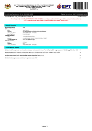 SLIP PERMOHONAN KEMASUKAN KE IPTA / POLITEKNIK PREMIER
                         PROGRAM PENGAJIAN LEPASAN SPM/SETARAF : FASA 2
                                    SESI AKADEMIK 2012/2013
                                          KATEGORI A
                                                                                                                                                    9401190453897


Tarikh & Masa Permohonan : 26 Mar 2012 04:50:34 AM                                                                       Rujukan Permohonan : ASPM160980260320125389

Transaksi Terakhir anda pada 26 Mar 2012 04:50:53 AM                                                                                                  Baki Kemaskini : 2

              Permohonan anda telah SELAMAT DITERIMA OLEH SISTEM dan akan diproses. Anda telah mengemukakan permohonan kemasukan ke
                                    IPTA/ Politeknik Premier bagi Program Pengajian Lepasan SPM/Setaraf Sesi 2012/2013



E. Maklumat Kokurikulum

29. CGPA Kokurikulum                 : 78.46
30. Sukan / Permainan
     a. Jenis                        : BOLA SEPAK
     b. Jawatan                      : AHLI BIASA RUMAH SUKAN/KELAS/RUMAH ASRAMA
     c. Tahap Penglibatan            : TIDAK MENGAMBIL BAHAGIAN
     d. Jenis Kejohonan              : TIDAK TERLIBAT
31. Badan Beruniform
     a. Jenis                        : KADET REMAJA SEKOLAH
     b. Jawatan                      : AHLI BIASA UNIT BERUNIFORM/KONSTABEL/PREBET
     c. Penganugerahan Sijil         : KADET REMAJA SEKOLAH
32. Kelab / Persatuan
     a. Jenis                        : LAIN-LAIN
     b. Jawatan                      : AJK
     c. Tahap Penglibatan            : TIDAK MENGAMBIL BAHAGIAN

F. Lain-lain Maklumat Tambahan

33. Adakah anda bersetuju untuk menerima sebarang hebahan maklumat melalui Sistem Pesanan Ringkas(SMS) dengan caj diantara RM0.10 hingga RM0.35 per SMS?   : YA

34. Adakah anda bersetuju maklumat permohonan ini dikemukakan kepada pihak lain untuk tujuan pendidikan tinggi negara?                                     : YA

35. Adakah anda bersetuju untuk menerima Wang Pinjaman Pendahuluan (WPP) PTPTN?                                                                            : YA

36. Adakah anda mengemukakan permohonan ke agensi lain selain BPKP ?                                                                                       : YA




                                                                                Laman 2/3
 
