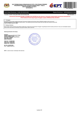 SLIP PERMOHONAN KEMASUKAN KE IPTA / POLITEKNIK PREMIER
                        PROGRAM PENGAJIAN LEPASAN SPM/SETARAF : FASA 2
                                   SESI AKADEMIK 2012/2013
                                         KATEGORI A
                                                                                                                                                              9401190453897


Tarikh & Masa Permohonan : 26 Mar 2012 04:50:34 AM                                                                           Rujukan Permohonan : ASPM160980260320125389

Transaksi Terakhir anda pada 26 Mar 2012 04:50:53 AM                                                                                                             Baki Kemaskini : 2

             Permohonan anda telah SELAMAT DITERIMA OLEH SISTEM dan akan diproses. Anda telah mengemukakan permohonan kemasukan ke
                                   IPTA/ Politeknik Premier bagi Program Pengajian Lepasan SPM/Setaraf Sesi 2012/2013

     Peringatan
Sila pastikan anda mencetak Jawapan Penerimaan Permohonan & Maklumat Permohonan (Menu SEMAKAN) sebagai rujukan permohonan.
Semakan boleh dibuat di laman SEMAKAN dalam tempoh 7 hari selepas permohonan ditutup melalui laman web http://upu.mohe.gov.my atau SMS
(Taip UPU SEMAK hantar ke 15888)

    Perakuan Pemohon
Saya mengaku bahawa maklumat yang diberikan adalah benar. Pihak IPTA dan Kementerian Pengajian Tinggi Malaysia berhak menolak permohonan ini atau, dan membatalkan tawaran
pada bila-bila masa sekiranya keterangan yang saya kemukakan adalah tidak benar.




Sebarang pertanyaan sila hubungi :


Pengarah
Bahagian Pengurusan Kemasukan Pelajar
Jabatan Pengajian Tinggi
Kementerian Pengajian Tinggi Malaysia
Aras 4, No. 2, Menara 2,
Jalan P5/6, Presint 5
62200 PUTRAJAYA

Talian Am 1 : 03-8870 6755
Talian Am 2 : 03-8870 6766
Hotline UPU : 03-8870 6767
Helpline UPU : 03-8870 6777

No. Faks : 03-8870 6864
Emel : upu@mohe.gov.my




NOTA : Janaan komputer, tandatangan tidak diperlukan.




                                                                                   Laman 3/3
 