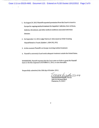 Case 1:11-cv-20120-AMS Document 121 Entered on FLSD Docket 10/12/2012 Page 2 of 9




            1. 0nAugus 29,
                      t 2012 Pl ntf equesedpe m ison fom t sCour t tavel o
                              ai ifr     t   r s i r hi         to r t
               Eur f ongoi me c tea me f hepattsC i eci lvercrhoss
                  ope or ng dial r t nt or    ii nf ton.i ir i,
               di t s t om boss and o herm e ca c tonsa soca e w iht s
                abe e , hr    i,     t      di l ondii s it d t he e

               di eas s.
                s e


             2. 0n Se ember12,2012,udg Pari aA. t i ued a Or Gr i
                     pt            J e t ci Seiz ss n der antng
               Plitf R le t Trv l(x bi1 DE#2 , 93
                an i eifo a e.E hi t ,
                    f                       92 2 )

             3. Att s mom entPl ntf si Eur r ei ng m edialt ea ment
                  hi          ai ifi n ope ec vi       c r t      .


               Pl ntf i e r el il needsadequa e t e m entcut det Unied A at .
                ai if s xt em y l and        t r at        si he t        es



             W HEREFORE,Pl ntf r
                         ai if eque t t t Coul ent ran Or t gr ntt Pl ntf
                                   s s hat he   ' e
                                                t         der o a he ai if
             l vet fl t sr spons t OCTOBER 31,
             ea o ie hi e       eo            2012, soon t ea .
                                                   or    her her



             Re tulys it t s10t da ofOcober 2012.
               specf l ubm ted, hi h y t ,
                                              ....v
                                                  .       .    p      '
                                                      ,
                                                          j y .j, y y.zs z y
                                                           j  x.
                                                               ïz    zyo,
                                                                       -o
                                                                       jp
                                                 TM I BUJ VE , r -e
                                                    AN DU AM P os
                                                 5601 W . ow a d Bl
                                                         Br r vd.
                                                 Pl nt i FL 33317
                                                   a aton,




                                             2
 