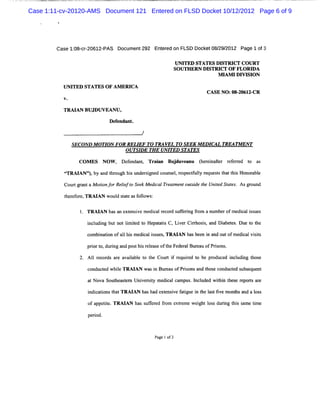 Case 1:11-cv-20120-AMS Document 121 Entered on FLSD Docket 10/12/2012 Page 6 of 9




        Case 1: cr20612-
              08- -     PAS Docum ent292 Ent edon FLSD Docket08/ 2012 Page 1of3
                                           er                  29/

                                                    UM TED STATES DISTRI COURT
                                                                         CT
                                                   SO UTH ERN DISTRI OF FLORI
                                                                    CT         DA
                                                                   M I IDI SI
                                                                      AM    VI ON
          UM TED STATES O F AM ERI
                                 CA
                                                               CASE NO :08- 61 CR
                                                                          20 2-


          TRM AN BUJDUVEANU,
                            De enda .
                              f    nt

                                        /

             SECOND M OTI F0R RELI TO TM VEL T0 SEEK M ED I
                         ON       EF                   -   CAL TREA TM EN T
                             OUTSI TH E UNI
                                   DE      TED STATES

                COMES NOW , Dee d n, Tr in Budu e n (een he rfre t a
                              fn a t aa      j v a u h ria r eerd o s
           GTRAI
               ANN,by a tr gh hi undesg cou e.rs cf lyr uesst tt sHon a e
                       nd h ou s rined ns l e pe tul eq t ha hi orbl
           Co r g a taMo inl rRei oS e Me ia T e t n o tiel eUntdS a e .Asg o n
             u t rn     t ' le e k dc l r ame t usd / i t ts
                         o o     ft                        l   e           rud
           t er f e,
           h e or TRAI woul s a e a f l :
                      AN  d t t s olows

                  TRM AN ha a ex e i e m e c lr c d s f rng fom anum b rofmedi li s s
                           s n t ns v     di a e or uf e i r          e      ca s ue

                  i udi butnotlmie t Hepaai C,Li r Ciross a Dibee .Du t t
                  ncl ng      i td o     tts   ve rh i, nd a ts e o he
                  c bi tonofa1 hi me c is s TRAI h sbe n i a outofm e c viis
                   om nai    l s dial sue ,     AN a e n nd          dial st
                  prort durng a pos hi r l a eoft Fed a Bu e u ofPrs ns
                    i o, i nd t s e e s he er l r a                io .

                  Al r or ar a ia e t t Cour i r quie t be p o ed i udi t e
                   l ec ds e va lbl o he   t f e rd o       r duc ncl ng hos

                  co t whieTRAI wasi Bur a ofPrs ns a d t e co ct s e nt
                    nduc ed l  AN  n eu       i o n hos ndu ed ubs que

                  atNova Soutea t Uni riy m e c lca
                            h sem   vest dia mpus I l e wihi tes rporsae
                                                    . ncud d t n h e e t r
                   i c i t tTRAI hasha e e i f tgu i t l s tve mont a d a l s
                   ndi atons ha AN    d xt nsve a i e n he a t i  hs n o s

                   ofa ctt TRAI ha s f e fom e r m ewei ls durng t s sme tm e
                      pp ie.  AN s uferd r xte        ght o s i hi a i
                   pe i
                     rod.


                                            Pagelof3
 