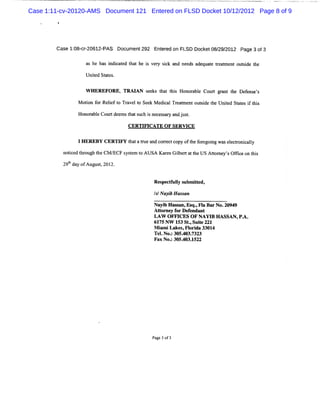 Case 1:11-cv-20120-AMS Document 121 Entered on FLSD Docket 10/12/2012 Page 8 of 9
         *




        case 1: cr20612-
              08- -     PAS Docùment292 Ent edon FLSD Docket08/ 2012 Page 3of3
                                          er                  29/

                     a he ha idiat t the i vey sck a n ds a qu e te t touti t
                      s     s n c ed ha  s r i nd ee de at r amen        sde he
                     Unie Stts
                       td ae .

                     W HEREFO RE, TRAI s e t t s Honorbl Co t grnt te Dee e'
                                      AN e ks hat hi a e ur a h         fns s

                  M oton f Reift Tr ve t Se k M e c Tram e o sdet Unied Sttsi ti
                      i or le o a l o e          dial e t nt uti he t ae f hs

                  Ho oa eCo rd e ta sc in c saya dj s.
                    n rbl ut e msh t u h s ee sr n ut
                                   CERTI CATE OF SERVI
                                        FI            CE

                  IHEREBY CERTI t tatu a cor c co oft f e ngwa ee tonial
                               FY ha r e nd re t py he orgoi  s lcr c ly
             notce tr ght CM / s tm t AUSA Kae Gibeta t USAto n y' Ofieont s
                i d h ou he  ECF yse o       rn l r t he    tr e s fc    hi
             29bda ofAugus,201 .
               t y        t 2


                                           Res c f l s it d,
                                              pe t uly ubm te

                                           IINa b H as an
                                            s yi      s

                                           Nayi Hasan, qoFl BarN0. 9
                                               b s Es         a     2094
                                           Ator y f De e
                                             t ne or f ndant
                                           LAW OFFI  CES O F NAYI HASSAN,P.
                                                                 B        A.
                                           61 NW 1 St , t 221
                                             75     53 . Suie
                                           M i iLake ,Fl da 3301
                                             am      s ori       4
                                           Te.No.305.03. 3
                                             l : 4 732
                                           FaxNo. 305. 3.522
                                                 : 40 1




                                           Pa 3of3
                                             ge
 