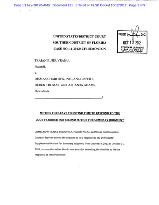 Case 1:11-cv-20120-AMS Document 121 Entered on FLSD Docket 10/12/2012 Page 1 of 9




                                                                      FI b '
                                                                       LED y-           D.
                                                                                         C.
                           UNITED STATES DISTRI COURT
                                               CT
                                                                              xL    '
                           SOUTHERN DISTRI OF FLORI
                                          CT       DA                       02T 1 2 1
                                                                                   22
                                                                           sTEvEN M U RI RE
                                                                                       e
                           CASE NO .11 201 CI SI ONTO N
                                      - 20. V- M                           CLR u i rs m'
                                                                             E K ; kr .
                                                                                    l
                                                                            s. eié.- 1
                                                                             o.ft M*

            TR AIAN BU JDU VEA N U ,
            Pl i if
              a ntf ,


            D I A S CH A RI ES,I . AN A G I
               SM          TI   NC ,       SPERT,
            D EREK TH OM A S,and LA SH AN D A AD AM S,
            D efendants.




                M OTI FOR LEAVE TO EXTEND TI E TO RESPOND TO THE
                     ON                     M

             COURT' ORDER FOR SECOND M OTI FOR SUM M ARY I
                  S                       ON              UDGM ENT


            COMES N0W TM I BUJ
                         AN DUVEAN, ai itPr se a Movest sHonor bl
                                   Pl ntf o- , nd     hi      ae
            Cour f l t e e t deadlnet 5l ar spons t t Deendant '
                t or eave o xt nd he i o e e     e o he f     s

            SupplmentlMoton ForS
                e a i           ummar J
                                    y udgme ,r Ocoberl 2012t Oc ober31,
                                           ntfom t    g,    o t
            2012, s t r t .
                 or oon he eafer Good c e exit f e endi t deadlne t fl t
                                       aus s s or xt ng he    i o ie he

            r ponse ass f t beow :
             es    , et orh l



                                           1
 