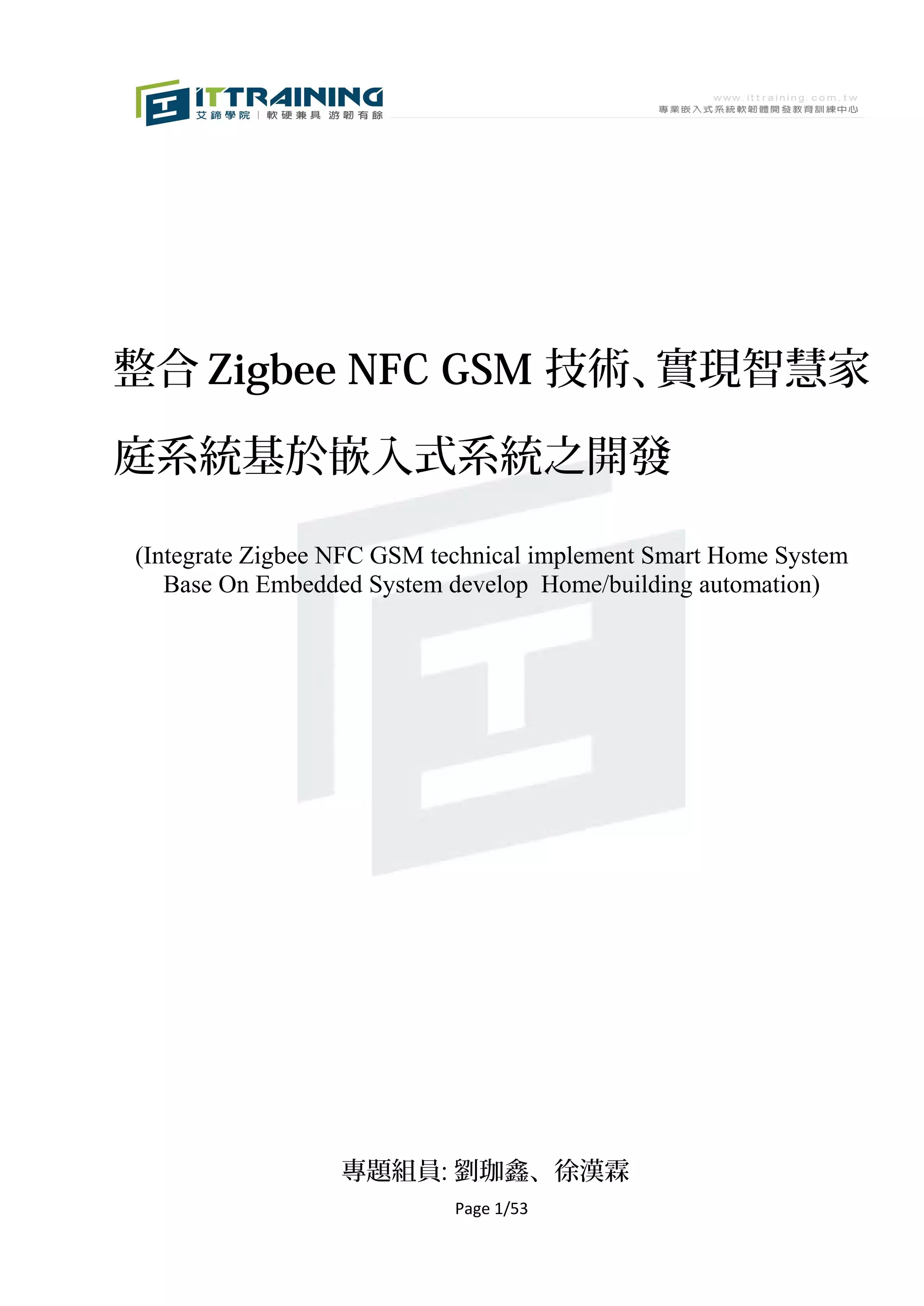 整合 Zigbee NFC GSM 技術、實現智慧家

庭系統基於嵌入式系統之開發

(Integrate Zigbee NFC GSM technical implement Smart Home System
   Base On Embedded System develop Home/building automation)




                  專題組員: 劉珈鑫、徐漢霖
                            Page 1/53
 