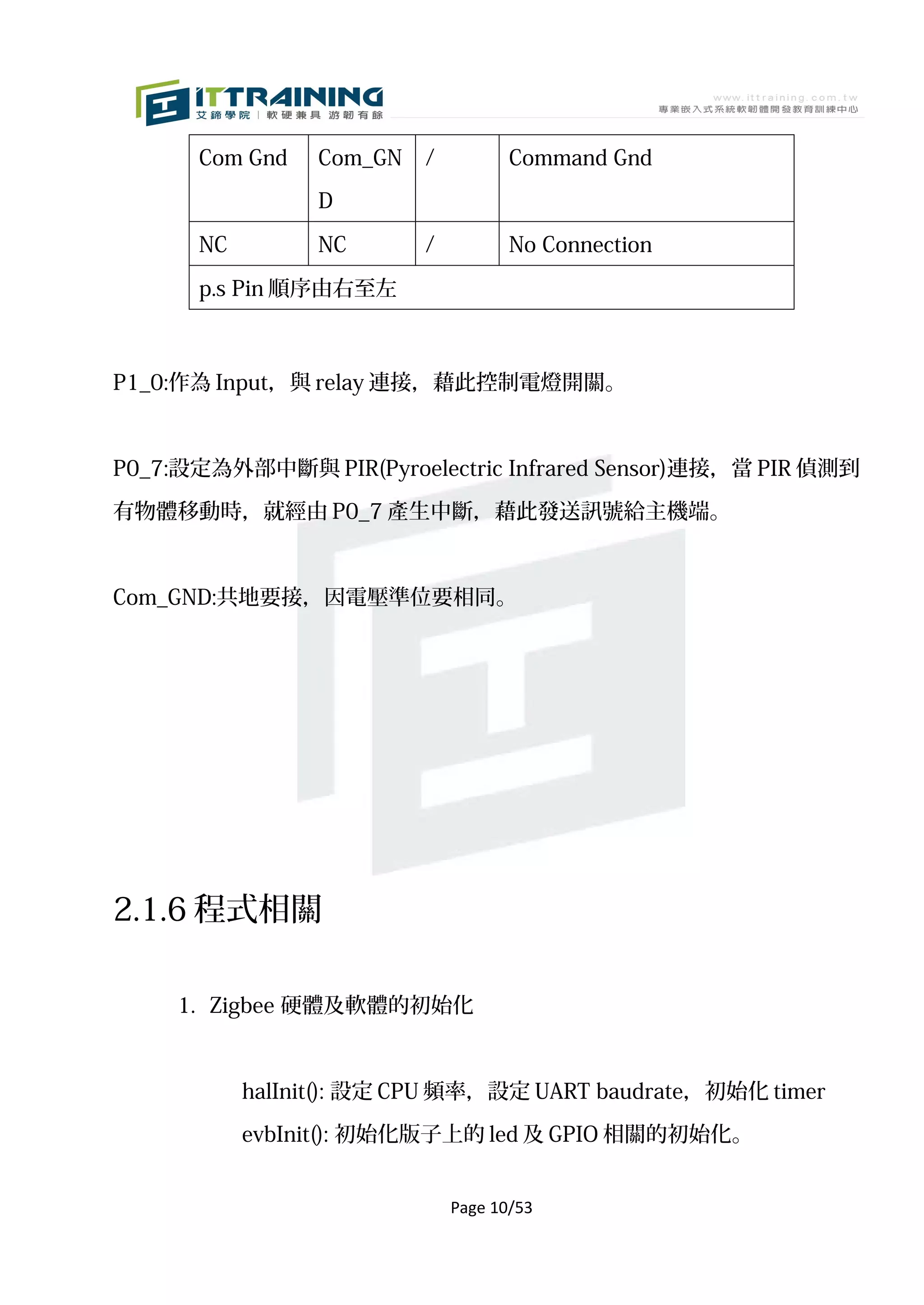 Com Gnd    Com_GN   /          Command Gnd

                 D

      NC         NC       /          No Connection

      p.s Pin 順序由右至左



P1_0:作為 Input，與 relay 連接，藉此控制電燈開關。



P0_7:設定為外部中斷與 PIR(Pyroelectric Infrared Sensor)連接，當 PIR 偵測到

有物體移動時，就經由 P0_7 產生中斷，藉此發送訊號給主機端。



Com_GND:共地要接，因電壓準位要相同。




2.1.6 程式相關

     1. Zigbee 硬體及軟體的初始化



           halInit(): 設定 CPU 頻率，設定 UART baudrate，初始化 timer

           evbInit(): 初始化版子上的 led 及 GPIO 相關的初始化。


                              Page 10/53
 