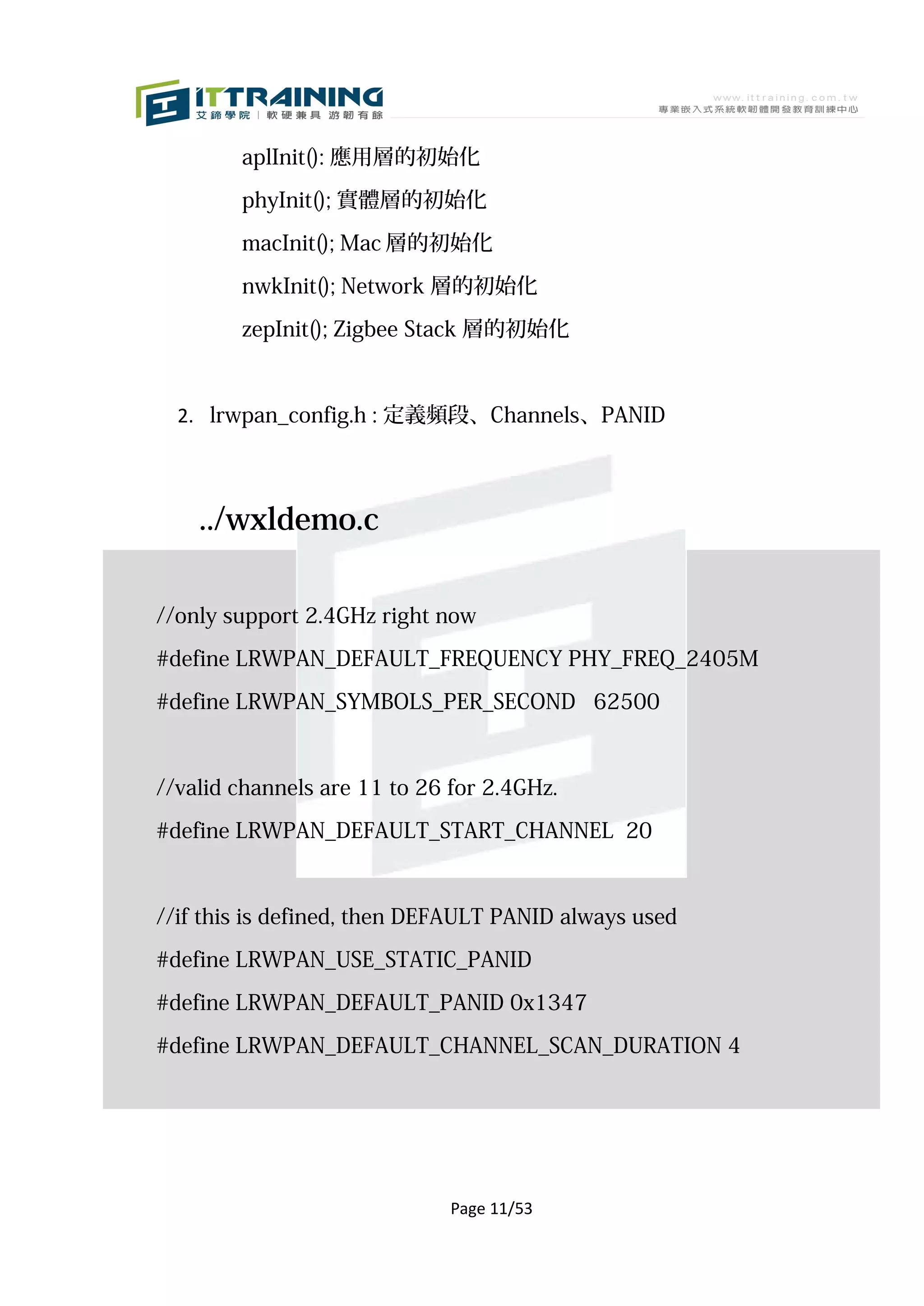aplInit(): 應用層的初始化

        phyInit(); 實體層的初始化

        macInit(); Mac 層的初始化

        nwkInit(); Network 層的初始化

        zepInit(); Zigbee Stack 層的初始化



  2. lrwpan_config.h : 定義頻段、Channels、PANID



    ../wxldemo.c

//only support 2.4GHz right now

#define LRWPAN_DEFAULT_FREQUENCY PHY_FREQ_2405M

#define LRWPAN_SYMBOLS_PER_SECOND 62500



//valid channels are 11 to 26 for 2.4GHz.

#define LRWPAN_DEFAULT_START_CHANNEL 20


//if this is defined, then DEFAULT PANID always used

#define LRWPAN_USE_STATIC_PANID

#define LRWPAN_DEFAULT_PANID 0x1347

#define LRWPAN_DEFAULT_CHANNEL_SCAN_DURATION 4




                              Page 11/53
 