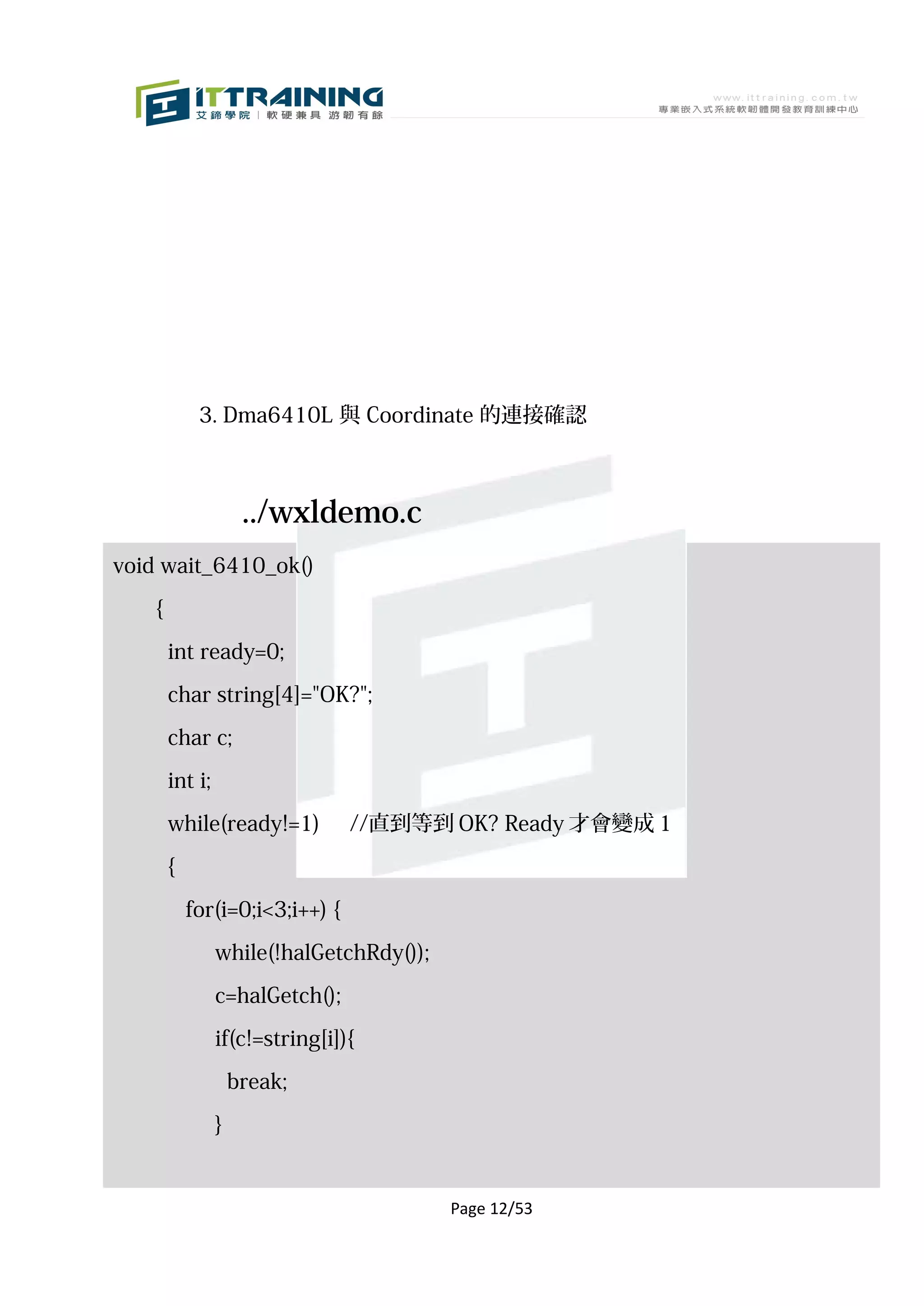 3. Dma6410L 與 Coordinate 的連接確認



                      ../wxldemo.c
void wait_6410_ok()

    {

        int ready=0;

        char string[4]="OK?";

        char c;

        int i;

        while(ready!=1)          //直到等到 OK? Ready 才會變成 1

        {

            for(i=0;i<3;i++) {
                 while(!halGetchRdy());

                 c=halGetch();

                 if(c!=string[i]){

                     break;

                 }


                                          Page 12/53
 
